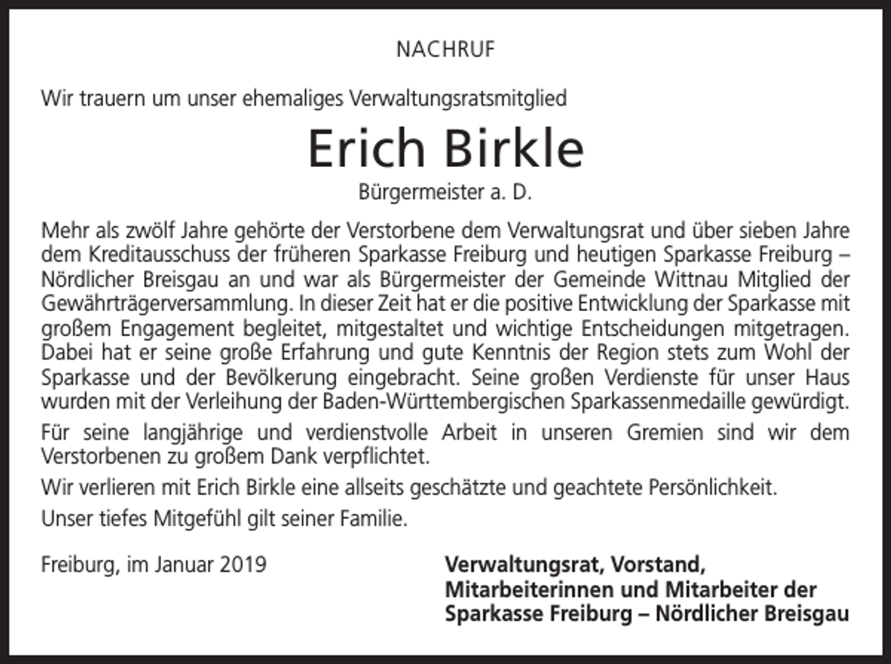 <p>NACHRUF<br />Wir trauern um unser ehemaliges Verwaltungsratsmitglied</p><p>Erich Birkle<br />Bürgermeister a. D.<br />Mehr als zwölf Jahre gehörte der Verstorbene dem Verwaltungsrat und über sieben Jahre<br />dem Kreditausschuss der früheren Sparkasse Freiburg und heutigen Sparkasse Freiburg –<br />Nördlicher Breisgau an und war als Bürgermeister der Gemeinde Wittnau Mitglied der<br />Gewährträgerversammlung. In dieser Zeit hat er die positive Entwicklung der Sparkasse mit<br />großem Engagement begleitet, mitgestaltet und wichtige Entscheidungen mitge­tragen.<br />Dabei hat er seine große Erfahrung und gute Kenntnis der Region stets zum Wohl der<br />Sparkasse und der Bevölkerung eingebracht. Seine großen Verdienste für unser Haus<br />­wurden mit der Verleihung der Baden-Württembergischen Sparkassenmedaille g<br />­ ewürdigt.<br />Für seine langjährige und verdienstvolle Arbeit in unseren Gremien sind wir dem<br />­Verstorbenen zu großem Dank verpflichtet.<br />Wir verlieren mit Erich Birkle eine allseits geschätzte und geachtete Persönlichkeit.<br />Unser tiefes Mitgefühl gilt seiner Familie.<br />Freiburg, im Januar 2019</p><p>erwaltungsrat, Vorstand,<br />V<br />Mitarbeiterinnen und Mitarbeiter der<br />Sparkasse Freiburg – Nördlicher Breisgau</p>