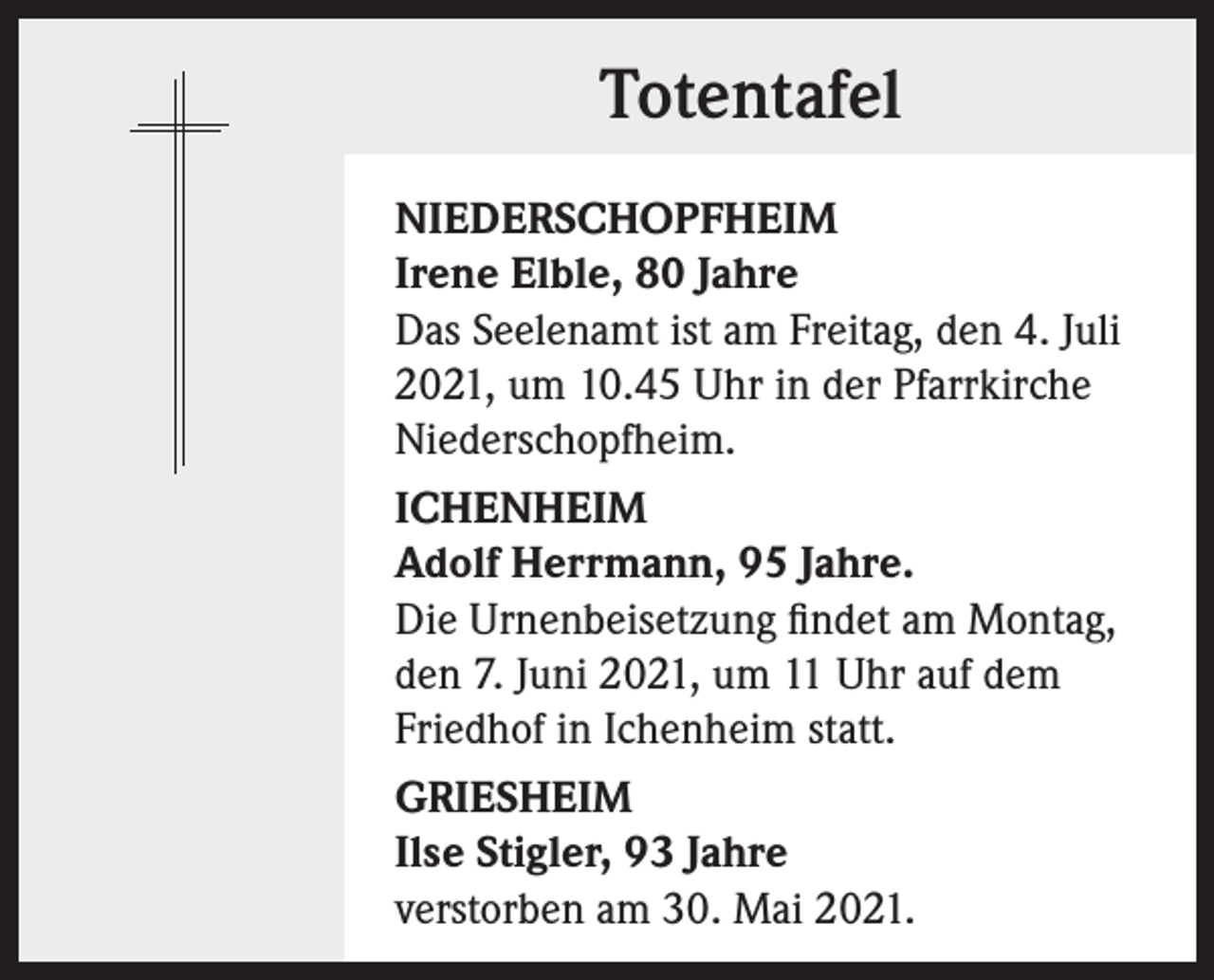 <p>Totentafel<br />NIEDERSCHOPFHEIM<br />Irene Elble, 80 Jahre<br />Das Seelenamt ist am Freitag, den 4. Juli<br />2021, um 10.45 Uhr in der Pfarrkirche<br />Niederschopfheim.<br />ICHENHEIM<br />Adolf Herrmann, 95 Jahre.<br />Die Urnenbeisetzung findet am Montag,<br />den 7. Juni 2021, um 11 Uhr auf dem<br />Friedhof in Ichenheim statt.<br />GRIESHEIM<br />Ilse Stigler, 93 Jahre<br />verstorben am 30. Mai 2021.</p>