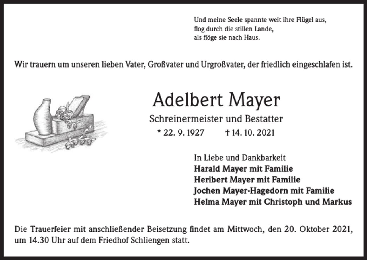 <p>Und meine Seele spannte weit ihre Flügel aus,<br />flog durch die stillen Lande,<br />als flöge sie nach Haus.</p><p>Wir trauern um unseren lieben Vater, Großvater und Urgroßvater, der friedlich eingeschlafen ist.</p><p>Adelbert Mayer<br />Schreinermeister und Bestatter<br />* 22. 9. 1927</p><p>† 14. 10. 2021</p><p>In Liebe und Dankbarkeit<br />Harald Mayer mit Familie<br />Heribert Mayer mit Familie<br />Jochen Mayer-Hagedorn mit Familie<br />Helma Mayer mit Christoph und Markus<br />Die Trauerfeier mit anschließender Beisetzung findet am Mittwoch, den 20. Oktober 2021,<br />um 14.30 Uhr auf dem Friedhof Schliengen statt.</p>