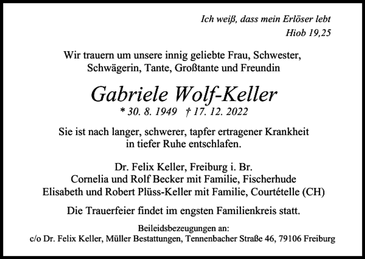 <p>Bild einfügen</p><p>Ich weiß, dass mein Erlöser lebt<br />Hiob 19,25</p><p>Wir trauern um unsere innig geliebte Frau, Schwester,<br />Schwägerin, Tante, Großtante und Freundin</p><p>Gabriele Wolf-Keller<br />* 30. 8. 1949 † 17. 12. 2022<br />Sie ist nach langer, schwerer, tapfer ertragener Krankheit<br />in tiefer Ruhe entschlafen.<br />Dr. Felix Keller, Freiburg i. Br.<br />Cornelia und Rolf Becker mit Familie, Fischerhude<br />Elisabeth und Robert Plüss-Keller mit Familie, Courtételle (CH)<br />Die Trauerfeier findet im engsten Familienkreis statt.<br />Beileidsbezeugungen an:<br />c/o Dr. Felix Keller, Müller Bestattungen, Tennenbacher Straße 46, 79106 Freiburg</p>