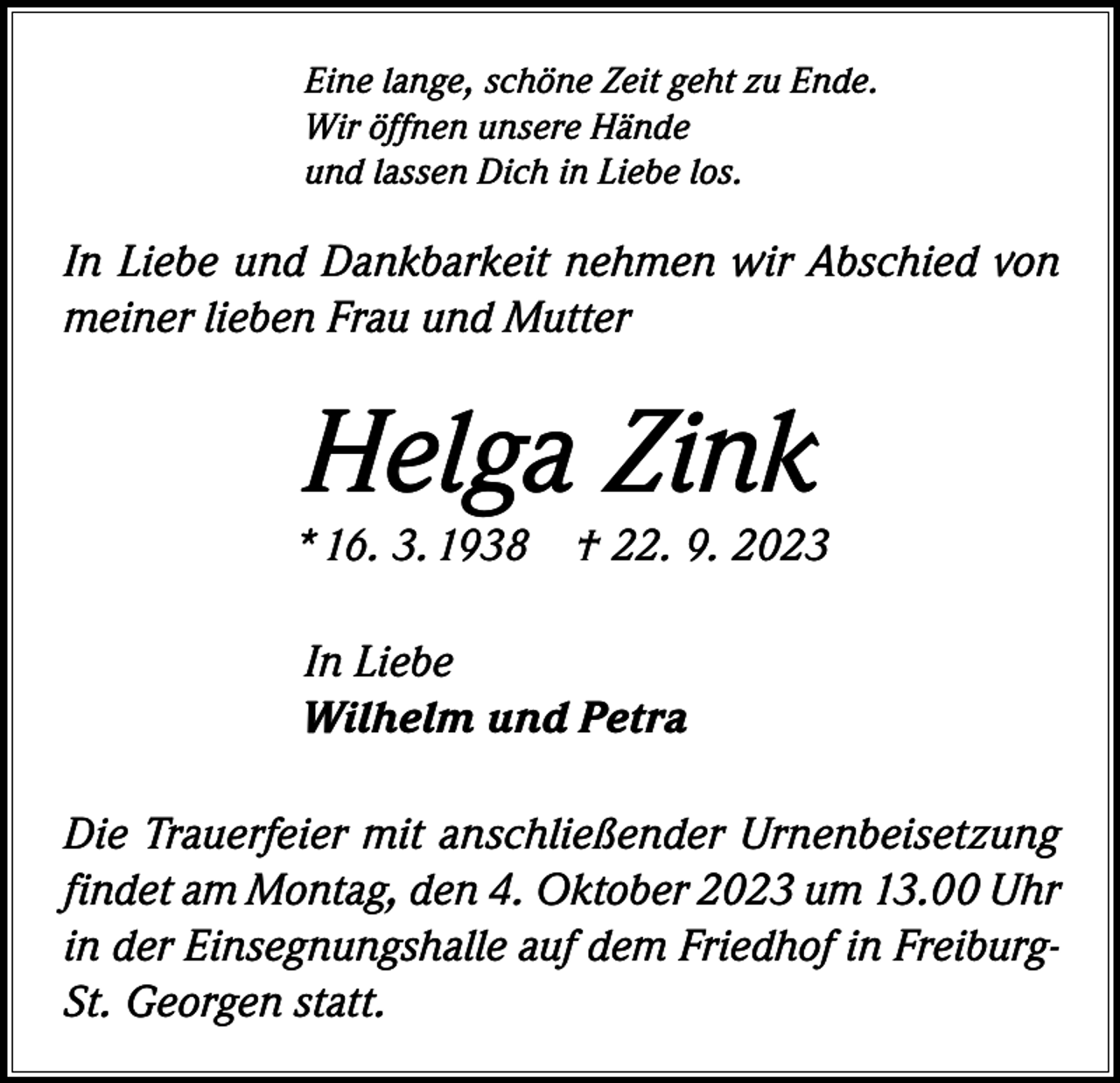 <p>Eine lange, schöne Zeit geht zu Ende.<br />Wir öffnen unsere Hände<br />und lassen Dich in Liebe los.</p><p>In Liebe und Dankbarkeit nehmen wir Abschied von<br />meiner lieben Frau und Mutter</p><p>Helga Zink</p><p>* 16. 3. 1938 † 22. 9. 2023<br />In Liebe<br />Wilhelm und Petra<br />Die Trauerfeier mit anschließender Urnenbeisetzung<br />findet am Montag, den 4. Oktober 2023 um 13.00 Uhr<br />in der Einsegnungshalle auf dem Friedhof in FreiburgSt. Georgen statt.</p>