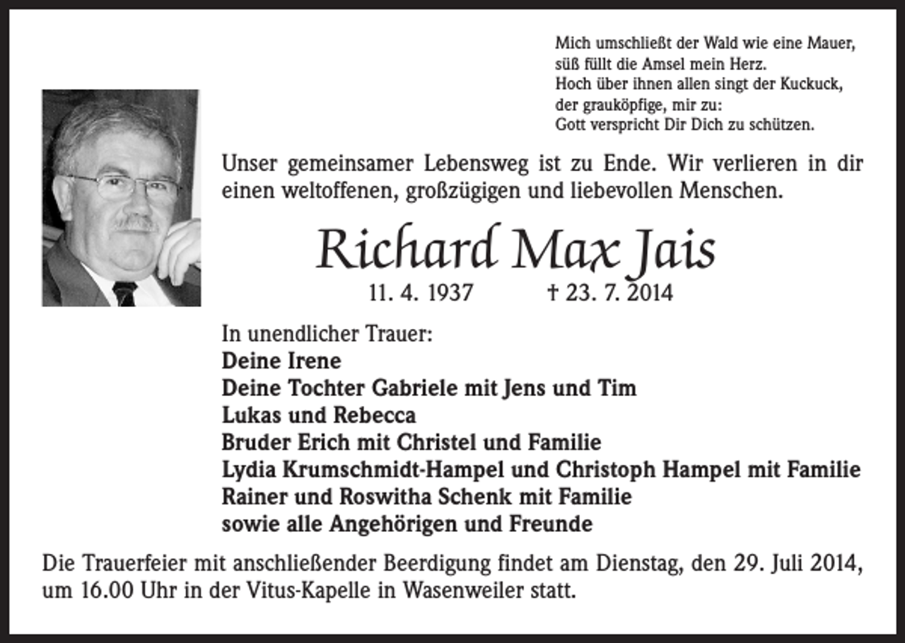 <p>Mich umschließt der Wald wie eine Mauer,<br />süß füllt die Amsel mein Herz.<br />Hoch über ihnen allen singt der Kuckuck,<br />der grauköpfige, mir zu:<br />Gott verspricht Dir Dich zu schützen.</p><p>Unser gemeinsamer Lebensweg ist zu Ende. Wir verlieren in dir<br />einen weltoffenen, großzügigen und liebevollen Menschen.</p><p>Richard Max Jais<br />11. 4. 1937 † 23. 7. 2014</p><p>In unendlicher Trauer:<br />Deine Irene<br />Deine Tochter Gabriele mit Jens und Tim<br />Lukas und Rebecca<br />Bruder Erich mit Christel und Familie<br />Lydia Krumschmidt-Hampel und Christoph Hampel mit Familie<br />Rainer und Roswitha Schenk mit Familie<br />sowie alle Angehörigen und Freunde<br />Die Trauerfeier mit anschließender Beerdigung findet am Dienstag, den 29. Juli 2014,<br />um 16.00 Uhr in der Vitus-Kapelle in Wasenweiler statt.</p>