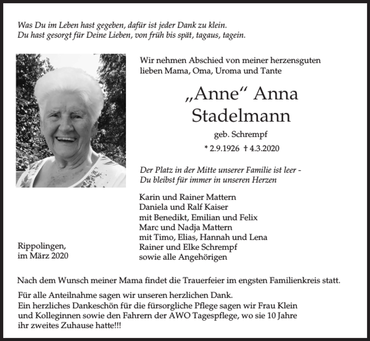 <p>Was Du im Leben hast gegeben, dafür ist jeder Dank zu klein.<br />Du hast gesorgt für Deine Lieben, von früh bis spät, tagaus, tagein.<br />Wir nehmen Abschied von meiner herzensguten<br />lieben Mama, Oma, Uroma und Tante</p><p>„Anne“ Anna<br />Stadelmann<br />geb. Schrempf<br />* 2.9.1926 † 4.3.2020<br />Der Platz in der Mitte unserer Familie ist leer Du bleibst für immer in unseren Herzen</p><p>Rippolingen,<br />im März 2020</p><p>Karin und Rainer Mattern<br />Daniela und Ralf Kaiser<br />mit Benedikt, Emilian und Felix<br />Marc und Nadja Mattern<br />mit Timo, Elias, Hannah und Lena<br />Rainer und Elke Schrempf<br />sowie alle Angehörigen</p><p>Nach dem Wunsch meiner Mama findet die Trauerfeier im engsten Familienkreis statt.<br />Für alle Anteilnahme sagen wir unseren herzlichen Dank.<br />Ein herzliches Dankeschön für die fürsorgliche Pflege sagen wir Frau Klein<br />und Kolleginnen sowie den Fahrern der AWO Tagespflege, wo sie 10 Jahre<br />ihr zweites Zuhause hatte!!!</p>