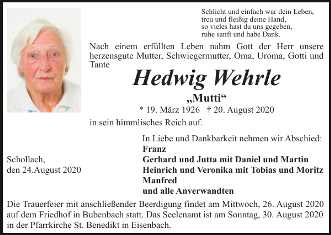 <p>Schlicht und einfach war dein Leben,<br />treu und fleißig deine Hand,<br />so vieles hast du uns gegeben,<br />ruhe sanft und habe Dank.</p><p>Nach einem erfüllten Leben nahm Gott der Herr unsere<br />herzensgute Mutter, Schwiegermutter, Oma, Uroma, Gotti und<br />Tante</p><p>Hedwig Wehrle<br />„Mutti“</p><p>* 19. März 1926 † 20. August 2020<br />in sein himmlisches Reich auf.<br />In Liebe und Dankbarkeit nehmen wir Abschied:<br />Franz<br />Schollach,<br />Gerhard und Jutta mit Daniel und Martin<br />den 24.August 2020<br />Heinrich und Veronika mit Tobias und Moritz<br />Manfred<br />und alle Anverwandten<br />Die Trauerfeier mit anschließender Beerdigung findet am Mittwoch, 26. August 2020<br />auf dem Friedhof in Bubenbach statt. Das Seelenamt ist am Sonntag, 30. August 2020<br />in der Pfarrkirche St. Benedikt in Eisenbach.</p>