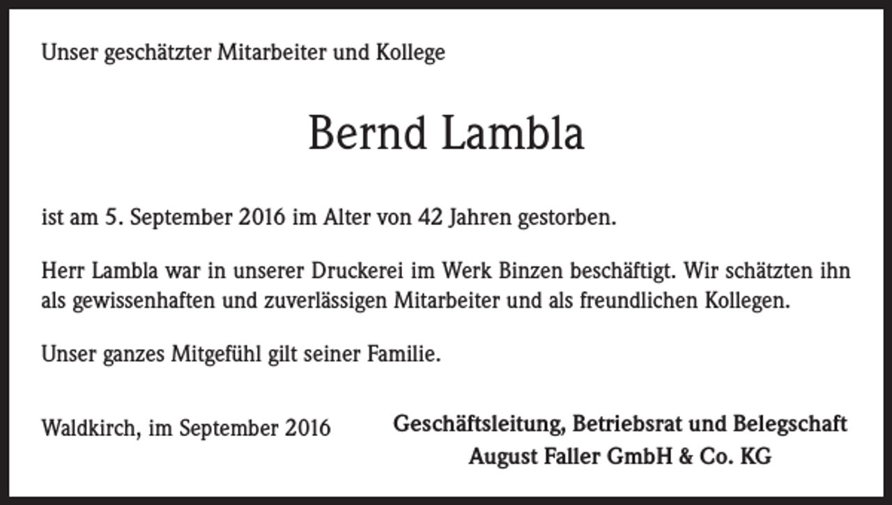 <p>Unser geschätzter Mitarbeiter und Kollege</p><p>Bernd Lambla<br />ist am 5. September 2016 im Alter von 42 Jahren gestorben.<br />Herr Lambla war in unserer Druckerei im Werk Binzen beschäftigt. Wir schätzten ihn<br />als gewissenhaften und zuverlässigen Mitarbeiter und als freundlichen Kollegen.<br />Unser ganzes Mitgefühl gilt seiner Familie.<br />Waldkirch, im September 2016</p><p>Geschäftsleitung, Betriebsrat und Belegschaft<br />August Faller GmbH &amp; Co. KG</p>