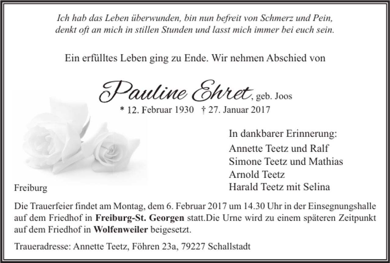 <p>Ich hab das Leben überwunden, bin nun befreit von Schmerz und Pein,<br />denkt oft an mich in stillen Stunden und lasst mich immer bei euch sein.</p><p>Ein erfülltes Leben ging zu Ende. Wir nehmen Abschied von</p><p>Pauline Ehret</p><p>, geb. Joos<br />* 12. Februar 1930 † 27. Januar 2017</p><p>Freiburg</p><p>In dankbarer Erinnerung:<br />Annette Teetz und Ralf<br />Simone Teetz und Mathias<br />Arnold Teetz<br />Harald Teetz mit Selina</p><p>Die Trauerfeier findet am Montag, dem 6. Februar 2017 um 14.30 Uhr in der Einsegnungshalle<br />auf dem Friedhof in Freiburg-St. Georgen statt.Die Urne wird zu einem späteren Zeitpunkt<br />auf dem Friedhof in Wolfenweiler beigesetzt.</p><p>Traueradresse: Annette Teetz, Föhren 23a, 79227 Schallstadt</p>