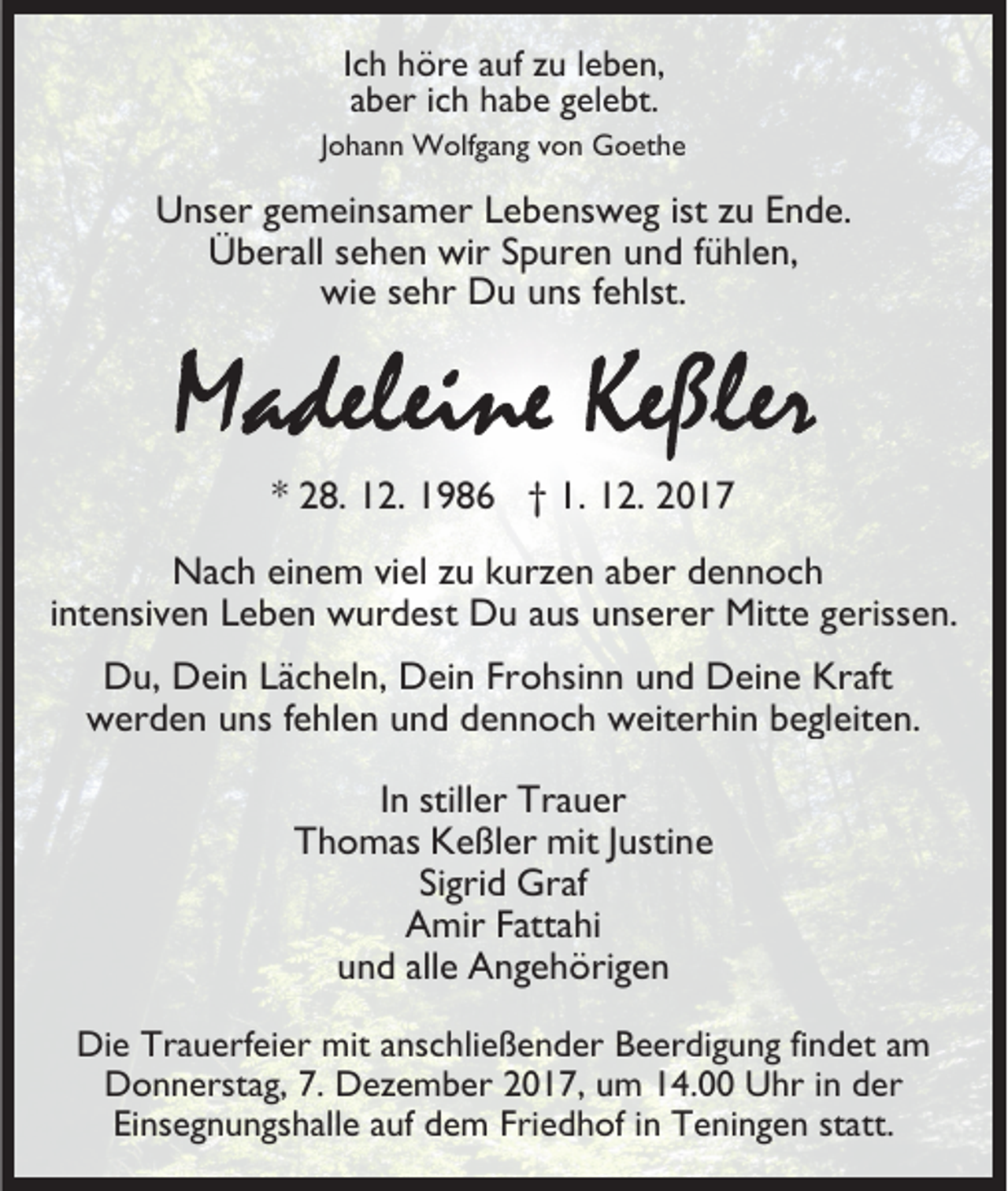 <p>Ich höre auf zu leben,<br />aber ich habe gelebt.<br />Johann Wolfgang von Goethe</p><p>Unser gemeinsamer Lebensweg ist zu Ende.<br />Überall sehen wir Spuren und fühlen,<br />wie sehr Du uns fehlst.</p><p>* 28. 12. 1986 † 1. 12. 2017<br />Nach einem viel zu kurzen aber dennoch<br />intensiven Leben wurdest Du aus unserer Mitte gerissen.<br />Du, Dein Lächeln, Dein Frohsinn und Deine Kraft<br />werden uns fehlen und dennoch weiterhin begleiten.<br />In stiller Trauer<br />Thomas Keßler mit Justine<br />Sigrid Graf<br />Amir Fattahi<br />und alle Angehörigen<br />Die Trauerfeier mit anschließender Beerdigung findet am<br />Donnerstag, 7. Dezember 2017, um 14.00 Uhr in der<br />Einsegnungshalle auf dem Friedhof in Teningen statt.</p>