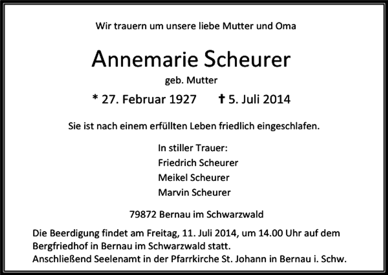 <p>Wir trauern um unsere liebe Mutter und Oma</p><p>Annemarie Scheurer<br />geb. Mutter</p><p>* 27. Februar 1927</p><p>✝ 5. Juli 2014</p><p>Sie ist nach einem erfüllten Leben friedlich eingeschlafen.<br />In stiller Trauer:<br />Friedrich Scheurer<br />Meikel Scheurer<br />Marvin Scheurer<br />79872 Bernau im Schwarzwald<br />Die Beerdigung findet am Freitag, 11. Juli 2014, um 14.00 Uhr auf dem<br />Bergfriedhof in Bernau im Schwarzwald statt.<br />Anschließend Seelenamt in der Pfarrkirche St. Johann in Bernau i. Schw.</p>