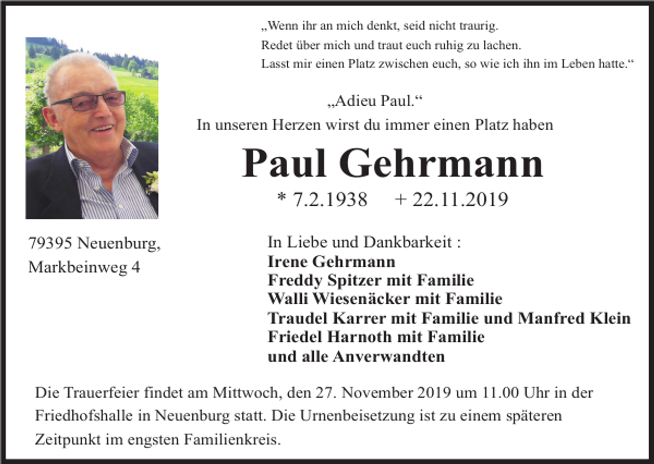 <p>„Wenn ihr an mich denkt, seid nicht traurig.<br />Redet über mich und traut euch ruhig zu lachen.<br />Lasst mir einen Platz zwischen euch, so wie ich ihn im Leben hatte.“</p><p>„Adieu Paul.“<br />In unseren Herzen wirst du immer einen Platz haben</p><p>Paul Gehrmann<br />* 7.2.1938<br />79395 Neuenburg,<br />Markbeinweg 4</p><p>+ 22.11.2019</p><p>In Liebe und Dankbarkeit :<br />Irene Gehrmann<br />Freddy Spitzer mit Familie<br />Walli Wiesenäcker mit Familie<br />Traudel Karrer mit Familie und Manfred Klein<br />Friedel Harnoth mit Familie<br />und alle Anverwandten</p><p>Die Trauerfeier findet am Mittwoch, den 27. November 2019 um 11.00 Uhr in der<br />Friedhofshalle in Neuenburg statt. Die Urnenbeisetzung ist zu einem späteren<br />Zeitpunkt im engsten Familienkreis.</p>