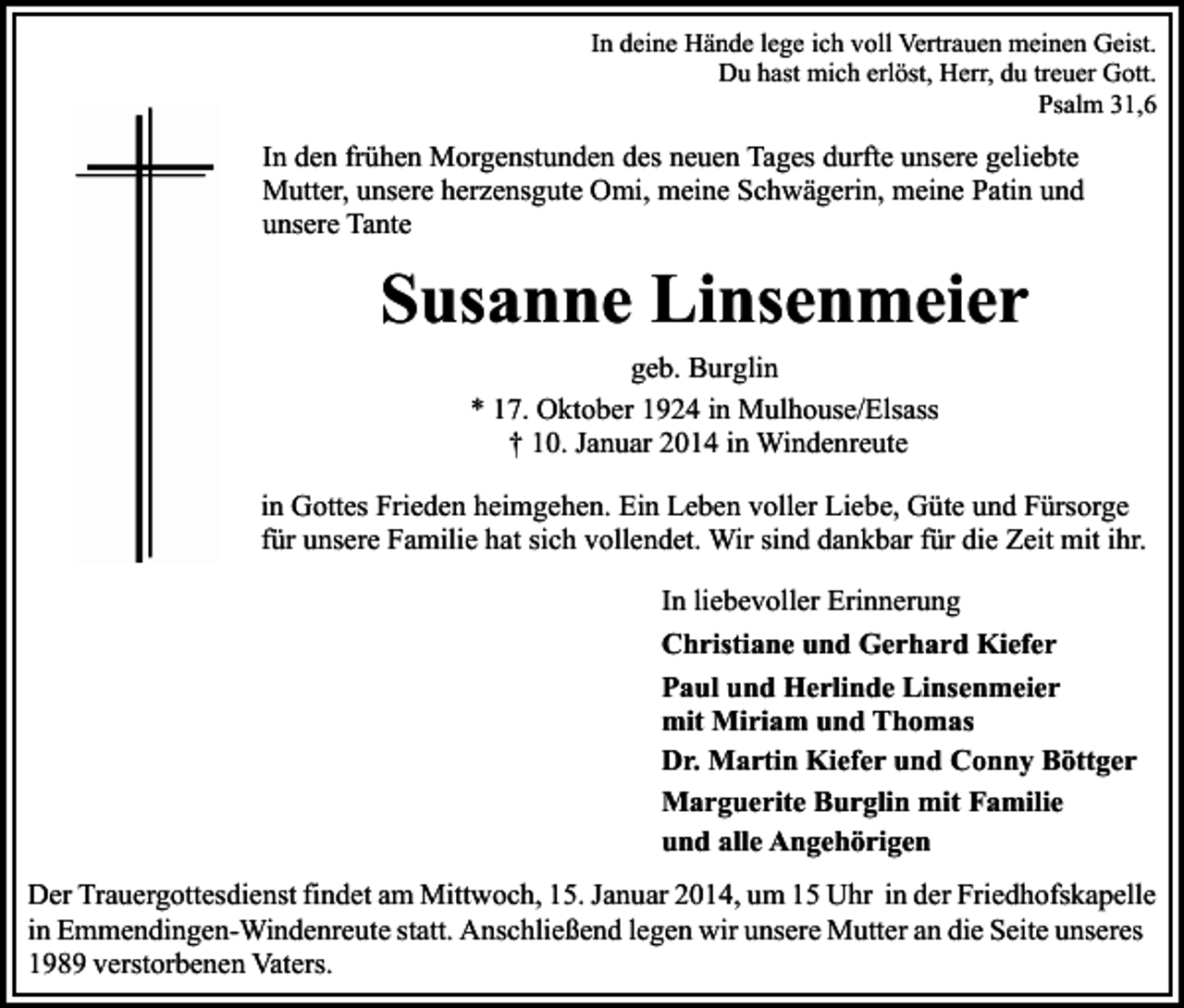 <p>In deine Hände lege ich voll Vertrauen meinen Geist.<br />Du hast mich erlöst, Herr, du treuer Gott.<br />Psalm 31,6</p><p>In den frühen Morgenstunden des neuen Tages durfte unsere geliebte<br />Mutter, unsere herzensgute Omi, meine Schwägerin, meine Patin und<br />unsere Tante</p><p>Susanne Linsenmeier<br />geb. Burglin<br />* 17. Oktober 1924 in Mulhouse/Elsass<br />† 10. Januar 2014 in Windenreute<br />in Gottes Frieden heimgehen. Ein Leben voller Liebe, Güte und Fürsorge<br />für unsere Familie hat sich vollendet. Wir sind dankbar für die Zeit mit ihr.<br />In liebevoller Erinnerung<br />Christiane und Gerhard Kiefer<br />Paul und Herlinde Linsenmeier<br />mit Miriam und Thomas<br />Dr. Martin Kiefer und Conny Böttger<br />Marguerite Burglin mit Familie<br />und alle Angehörigen<br />Der Trauergottesdienst findet am Mittwoch, 15. Januar 2014, um 15 Uhr in der Friedhofskapelle<br />in Emmendingen-Windenreute statt. Anschließend legen wir unsere Mutter an die Seite unseres<br />1989 verstorbenen Vaters.</p>