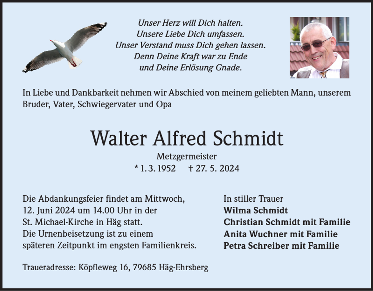 <p>Unser Herz will Dich halten.<br />Unsere Liebe Dich umfassen.<br />Unser Verstand muss Dich gehen lassen.<br />Denn Deine Kraft war zu Ende<br />und Deine Erlösung Gnade.</p><p>In Liebe und Dankbarkeit nehmen wir Abschied von meinem geliebten Mann, unserem<br />Bruder, Vater, Schwiegervater und Opa</p><p>Walter Alfred Schmidt<br />Metzgermeister<br />* 1. 3. 1952 † 27. 5. 2024<br />Die Abdankungsfeier findet am Mittwoch,<br />12. Juni 2024 um 14.00 Uhr in der<br />St. Michael-Kirche in Häg statt.<br />Die Urnenbeisetzung ist zu einem<br />späteren Zeitpunkt im engsten Familienkreis.<br />Traueradresse: Köpfleweg 16, 79685 Häg-Ehrsberg</p><p>In stiller Trauer<br />Wilma Schmidt<br />Christian Schmidt mit Familie<br />Anita Wuchner mit Familie<br />Petra Schreiber mit Familie</p>