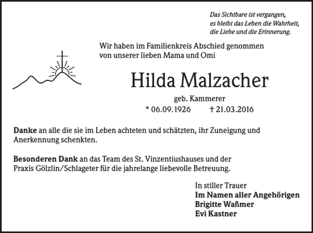 <p>Das Sichtbare ist vergangen,<br />es bleibt das Leben die Wahrheit,<br />die Liebe und die Erinnerung.</p><p>Wir haben im Familienkreis Abschied genommen<br />von unserer lieben Mama und Omi</p><p>Hilda Malzacher<br />geb. Kammerer<br />* 06.09.1926<br />† 21.03.2016<br />Danke an alle die sie im Leben achteten und schätzten, ihr Zuneigung und<br />Anerkennung schenkten.<br />Besonderen Dank an das Team des St. Vinzentiushauses und der<br />Praxis Gölzlin/Schlageter für die jahrelange liebevolle Betreuung.<br />In stiller Trauer<br />Im Namen aller Angehörigen<br />Brigitte Waßmer<br />Evi Kastner</p>