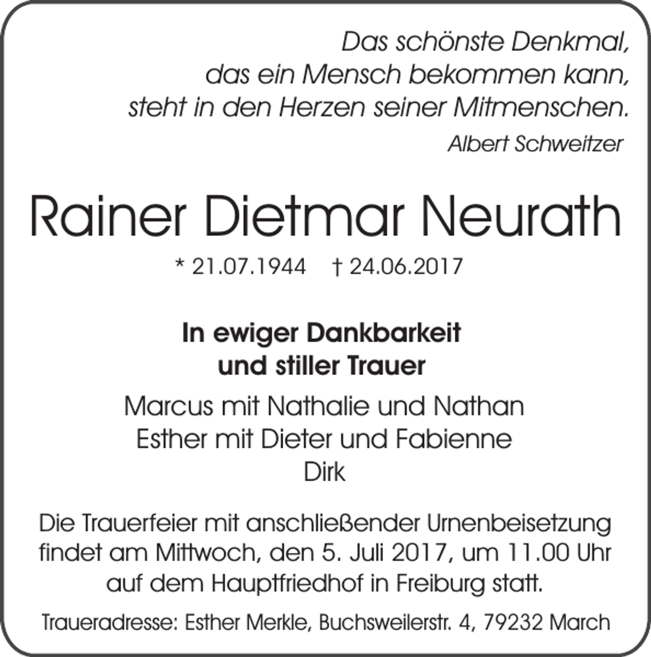 <p>Das schönste Denkmal,<br />das ein Mensch bekommen kann,<br />steht in den Herzen seiner Mitmenschen.<br />Albert Schweitzer</p><p>Rainer Dietmar Neurath<br />* 21.07.1944</p><p>† 24.06.2017</p><p>In ewiger Dankbarkeit<br />und stiller Trauer<br />Marcus mit Nathalie und Nathan<br />Esther mit Dieter und Fabienne<br />Dirk<br />Die Trauerfeier mit anschließender Urnenbeisetzung<br />findet am Mittwoch, den 5. Juli 2017, um 11.00 Uhr<br />auf dem Hauptfriedhof in Freiburg statt.<br />Traueradresse: Esther Merkle, Buchsweilerstr. 4, 79232 March</p>