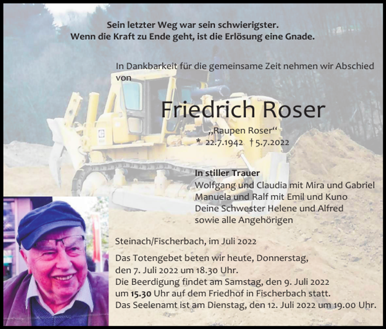 <p>Sein letzter Weg war sein schwierigster.<br />Wenn die Kraft zu Ende geht, ist die Erlösung eine Gnade.<br />In Dankbarkeit für die gemeinsame Zeit nehmen wir Abschied<br />von</p><p>Friedrich Roser<br />„Raupen Roser“<br />* 22.7.1942 † 5.7.2022<br />In stiller Trauer<br />Wolfgang und Claudia mit Mira und Gabriel<br />Manuela und Ralf mit Emil und Kuno<br />Deine Schwester Helene und Alfred<br />sowie alle Angehörigen<br />Steinach/Fischerbach, im Juli 2022<br />Das Totengebet beten wir heute, Donnerstag,<br />den 7. Juli 2022 um 18.30 Uhr.<br />Die Beerdigung findet am Samstag, den 9. Juli 2022<br />um 15.30 Uhr auf dem Friedhof in Fischerbach statt.<br />Das Seelenamt ist am Dienstag, den 12. Juli 2022 um 19.00 Uhr.</p>