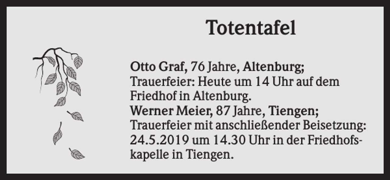 <p>Totentafel<br />Otto Graf, 76 Jahre, Altenburg;<br />Trauerfeier: Heute um 14 Uhr auf dem<br />Friedhof in Altenburg.<br />Werner Meier, 87 Jahre, Tiengen;<br />Trauerfeier mit anschließender Beisetzung:<br />24.5.2019 um 14.30 Uhr in der Friedhofskapelle in Tiengen.</p>