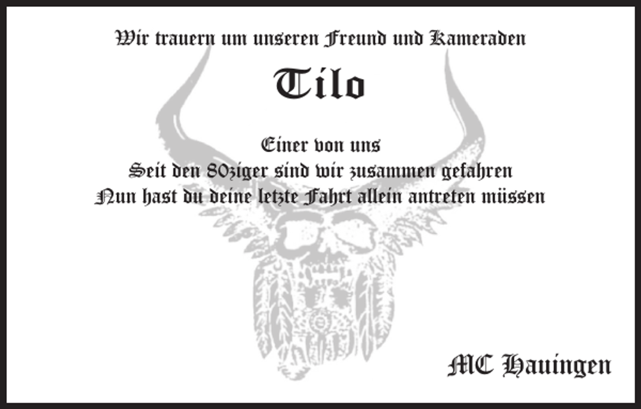 <p>Wir trauern um unseren Freund und Kameraden</p><p>Tilo<br />Einer von uns<br />Seit den 80ziger sind wir zusammen gefahren<br />Nun hast du deine letzte Fahrt allein antreten müssen</p><p>MC Hauingen</p>