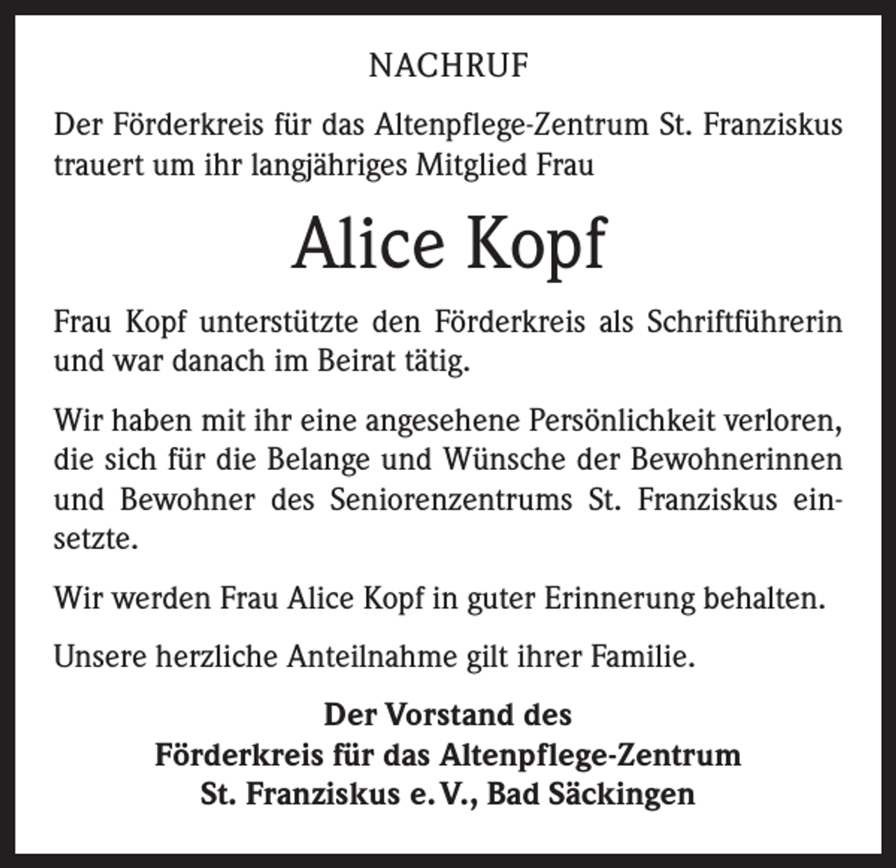 <p>NACHRUF<br />Der Förderkreis für das Altenpflege-Zentrum St. Franziskus<br />trauert um ihr langjähriges Mitglied Frau</p><p>Alice Kopf<br />Frau Kopf unterstützte den Förderkreis als Schriftführerin<br />und war danach im Beirat tätig.<br />Wir haben mit ihr eine angesehene Persönlichkeit verloren,<br />die sich für die Belange und Wünsche der Bewohnerinnen<br />und Bewohner des Seniorenzentrums St. Franziskus einsetzte.<br />Wir werden Frau Alice Kopf in guter Erinnerung behalten.<br />Unsere herzliche Anteilnahme gilt ihrer Familie.<br />Der Vorstand des<br />Förderkreis für das Altenpflege-Zentrum<br />St. Franziskus e. V., Bad Säckingen</p>