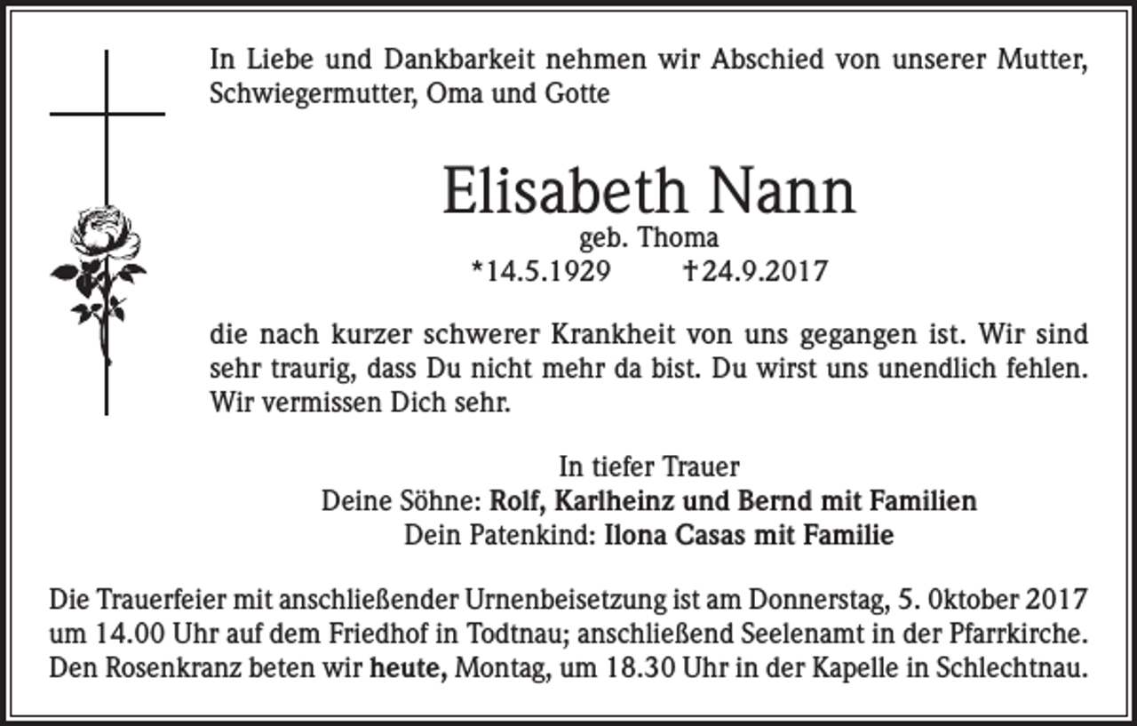 <p>In Liebe und Dankbarkeit nehmen wir Abschied von unserer Mutter,<br />Schwiegermutter, Oma und Gotte</p><p>Elisabeth Nann<br />geb. Thoma<br />*14.5.1929<br />† 24.9.2017</p><p>die nach kurzer schwerer Krankheit von uns gegangen ist. Wir sind<br />sehr traurig, dass Du nicht mehr da bist. Du wirst uns unendlich fehlen.<br />Wir vermissen Dich sehr.<br />In tiefer Trauer<br />Deine Söhne: Rolf, Karlheinz und Bernd mit Familien<br />Dein Patenkind: Ilona Casas mit Familie<br />Die Trauerfeier mit anschließender Urnenbeisetzung ist am Donnerstag, 5. 0ktober 2017<br />um 14.00 Uhr auf dem Friedhof in Todtnau; anschließend Seelenamt in der Pfarrkirche.<br />Den Rosenkranz beten wir heute, Montag, um 18.30 Uhr in der Kapelle in Schlechtnau.</p>