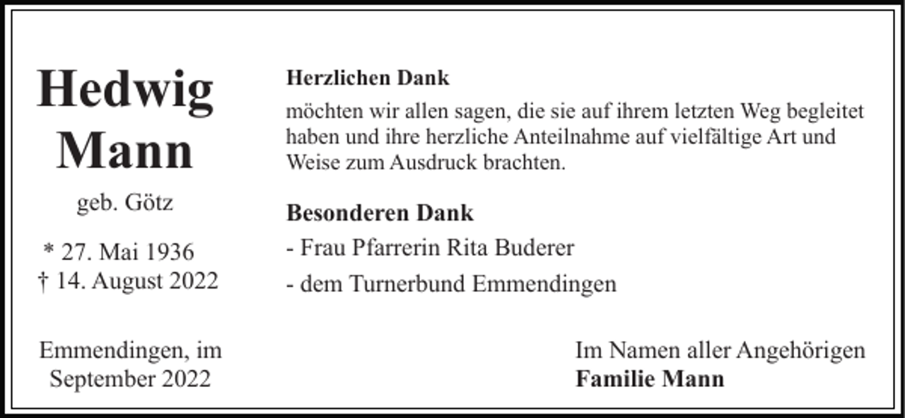 <p>Hedwig<br />Mann<br />geb. Götz<br />* 27. Mai 1936<br />† 14. August 2022<br />Emmendingen, im<br />September 2022</p><p>Herzlichen Dank<br />möchten wir allen sagen, die sie auf ihrem letzten Weg begleitet<br />haben und ihre herzliche Anteilnahme auf vielfältige Art und<br />Weise zum Ausdruck brachten.</p><p>Besonderen Dank<br />- Frau Pfarrerin Rita Buderer<br />- dem Turnerbund Emmendingen<br />Im Namen aller Angehörigen<br />Familie Mann</p>