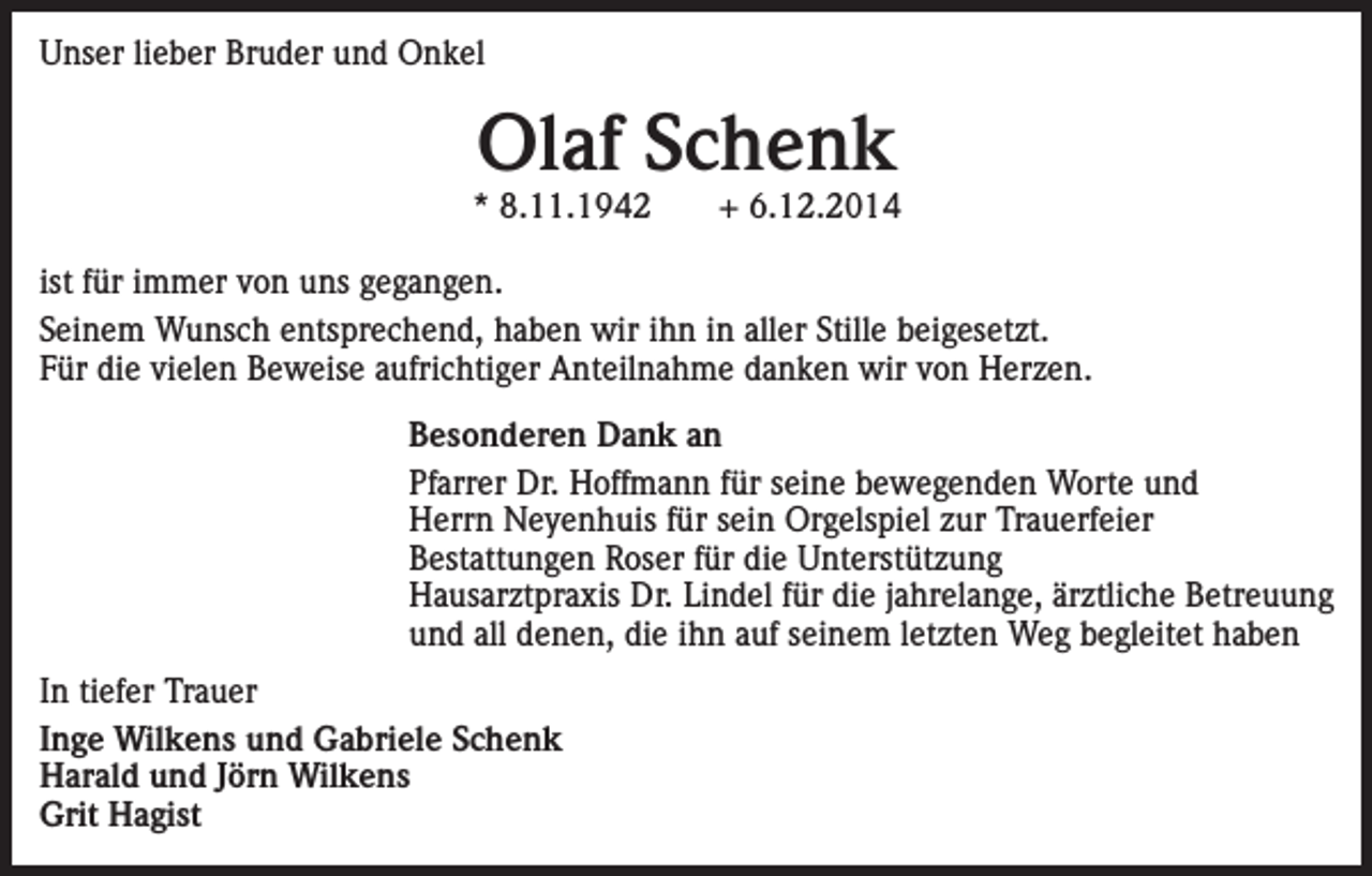 <p>Unser lieber Bruder und Onkel</p><p>Olaf Schenk</p><p>* 8.11.1942</p><p>+ 6.12.2014</p><p>ist für immer von uns gegangen.<br />Seinem Wunsch entsprechend, haben wir ihn in aller Stille beigesetzt.<br />Für die vielen Beweise aufrichtiger Anteilnahme danken wir von Herzen.<br />Besonderen Dank an<br />Pfarrer Dr. Hoffmann für seine bewegenden Worte und<br />Herrn Neyenhuis für sein Orgelspiel zur Trauerfeier<br />Bestattungen Roser für die Unterstützung<br />Hausarztpraxis Dr. Lindel für die jahrelange, ärztliche Betreuung<br />und all denen, die ihn auf seinem letzten Weg begleitet haben<br />In tiefer Trauer<br />Inge Wilkens und Gabriele Schenk<br />Harald und Jörn Wilkens<br />Grit Hagist</p>