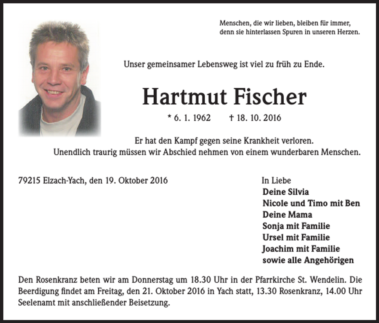 <p>Menschen, die wir lieben, bleiben für immer,<br />denn sie hinterlassen Spuren in unseren Herzen.</p><p>Unser gemeinsamer Lebensweg ist viel zu früh zu Ende.</p><p>Hartmut Fischer<br />* 6. 1. 1962 † 18. 10. 2016</p><p>Er hat den Kampf gegen seine Krankheit verloren.</p><p>Unendlich traurig müssen wir Abschied nehmen von einem wunderbaren Menschen.<br />79215 Elzach-Yach, den 19. Oktober 2016</p><p>In Liebe<br />Deine Silvia<br />Nicole und Timo mit Ben<br />Deine Mama<br />Sonja mit Familie<br />Ursel mit Familie<br />Joachim mit Familie<br />sowie alle Angehörigen</p><p>Den Rosenkranz beten wir am Donnerstag um 18.30 Uhr in der Pfarrkirche St. Wendelin. Die<br />Beerdigung findet am Freitag, den 21. Oktober 2016 in Yach statt, 13.30 Rosenkranz, 14.00 Uhr<br />Seelenamt mit anschließender Beisetzung.</p>
