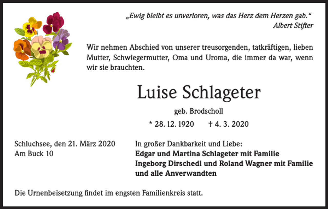 <p>„Ewig bleibt es unverloren, was das Herz dem Herzen gab.“</p><p>Albert Stifter</p><p>Wir nehmen Abschied von unserer treusorgenden, tatkräftigen, lieben<br />Mutter, Schwiegermutter, Oma und Uroma, die immer da war, wenn<br />wir sie brauchten.</p><p>Luise Schlageter<br />geb. Brodscholl<br />* 28. 12. 1920<br />Schluchsee, den 21. März 2020<br />Am Buck 10</p><p>† 4. 3. 2020</p><p>In großer Dankbarkeit und Liebe:<br />Edgar und Martina Schlageter mit Familie<br />Ingeborg Dirschedl und Roland Wagner mit Familie<br />und alle Anverwandten</p><p>Die Urnenbeisetzung findet im engsten Familienkreis statt.</p>