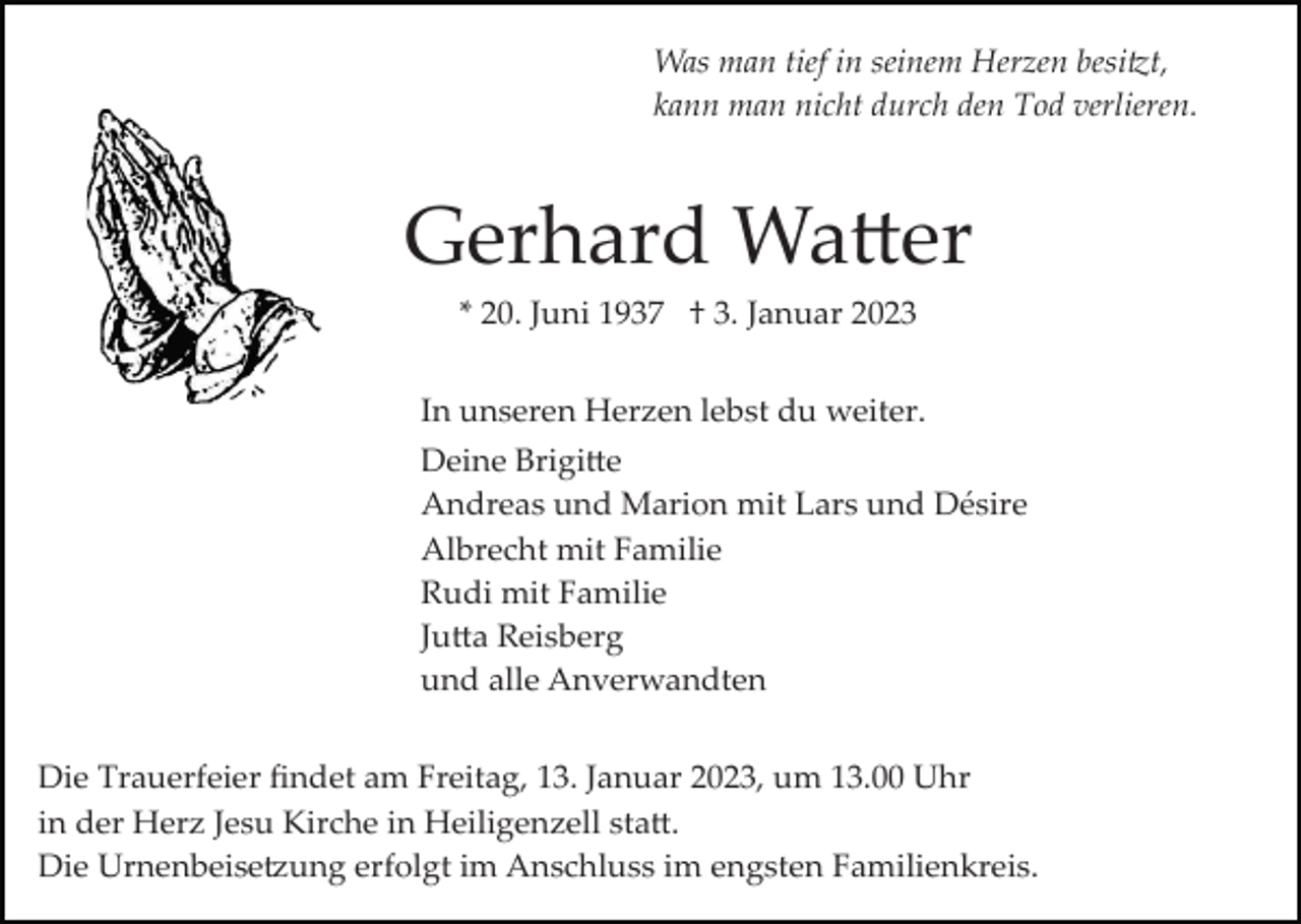<p>Was man tief in seinem Herzen besitzt,<br />kann man nicht durch den Tod verlieren.</p><p>Gerhard Watter<br />* 20. Juni 1937 † 3. Januar 2023<br />In unseren Herzen lebst du weiter.<br />Deine Brigitte<br />Andreas und Marion mit Lars und Désire<br />Albrecht mit Familie<br />Rudi mit Familie<br />Jutta Reisberg<br />und alle Anverwandten<br />Die Trauerfeier ﬁndet am Freitag, 13. Januar 2023, um 13.00 Uhr<br />in der Herz Jesu Kirche in Heiligenzell statt.<br />Die Urnenbeisetzung erfolgt im Anschluss im engsten Familienkreis.</p>