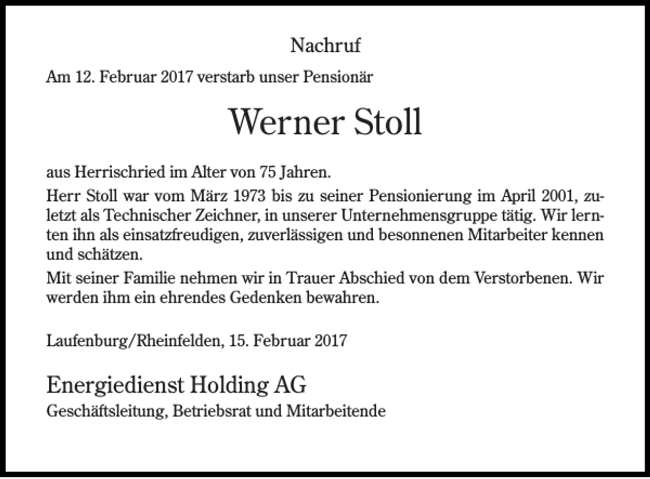 <p>Nachruf<br />Am 12. Februar 2017 verstarb unser Pensionär</p><p>Werner Stoll<br />aus Herrischried im Alter von 75 Jahren.<br />Herr Stoll war vom März 1973 bis zu seiner Pensionierung im April 2001, zuletzt als Technischer Zeichner, in unserer Unternehmensgruppe tätig. Wir lernten ihn als einsatzfreudigen, zuverlässigen und besonnenen Mitarbeiter kennen<br />und schätzen.<br />Mit seiner Familie nehmen wir in Trauer Abschied von dem Verstorbenen. Wir<br />werden ihm ein ehrendes Gedenken bewahren.<br />Laufenburg/Rheinfelden, 15. Februar 2017</p><p>Energiedienst Holding AG<br />Geschäftsleitung, Betriebsrat und Mitarbeitende</p>