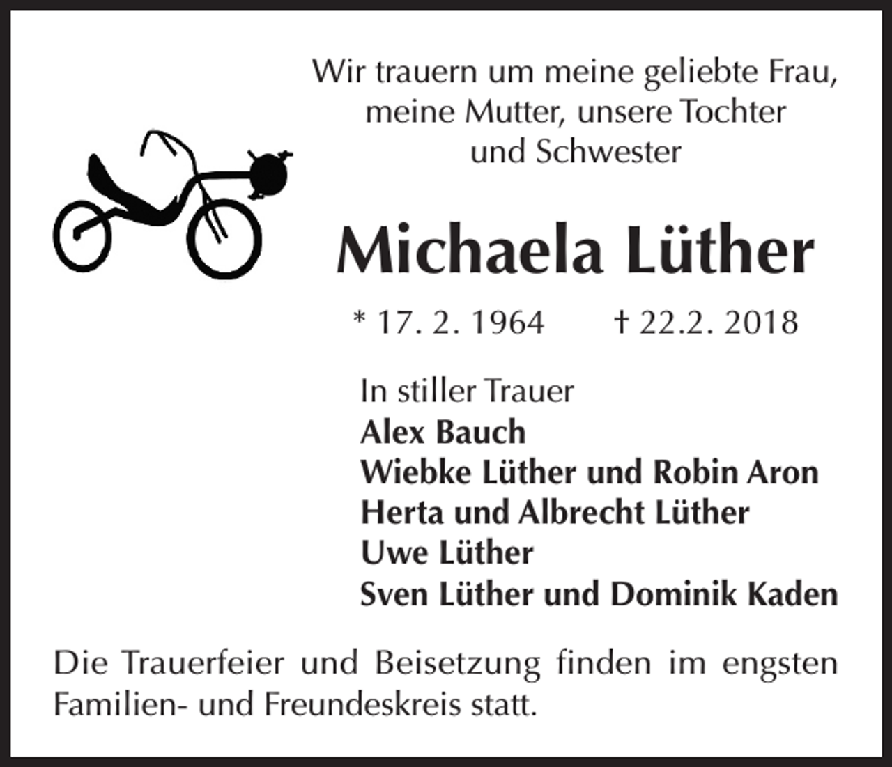 <p>Wir trauern um meine geliebte Frau,<br />meine Mutter, unsere Tochter<br />und Schwester</p><p>Michaela Lüther<br />* 17. 2. 1964 † 22.2. 2018<br />In stiller Trauer<br />Alex Bauch<br />Wiebke Lüther und Robin Aron<br />Herta und Albrecht Lüther<br />Uwe Lüther<br />Sven Lüther und Dominik Kaden<br />Die Trauerfeier und Beisetzung finden im engsten<br />Familien- und Freundeskreis statt.</p>