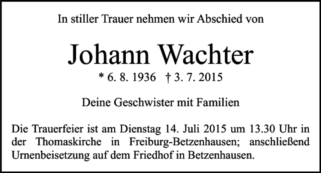 <p>In stiller Trauer nehmen wir Abschied von</p><p>Johann Wachter<br />* 6. 8. 1936 † 3. 7. 2015</p><p>Deine Geschwister mit Familien<br />Die Trauerfeier ist am Dienstag 14. Juli 2015 um 13.30 Uhr in<br />der Thomaskirche in Freiburg-Betzenhausen; anschließend<br />Urnenbeisetzung auf dem Friedhof in Betzenhausen.</p>