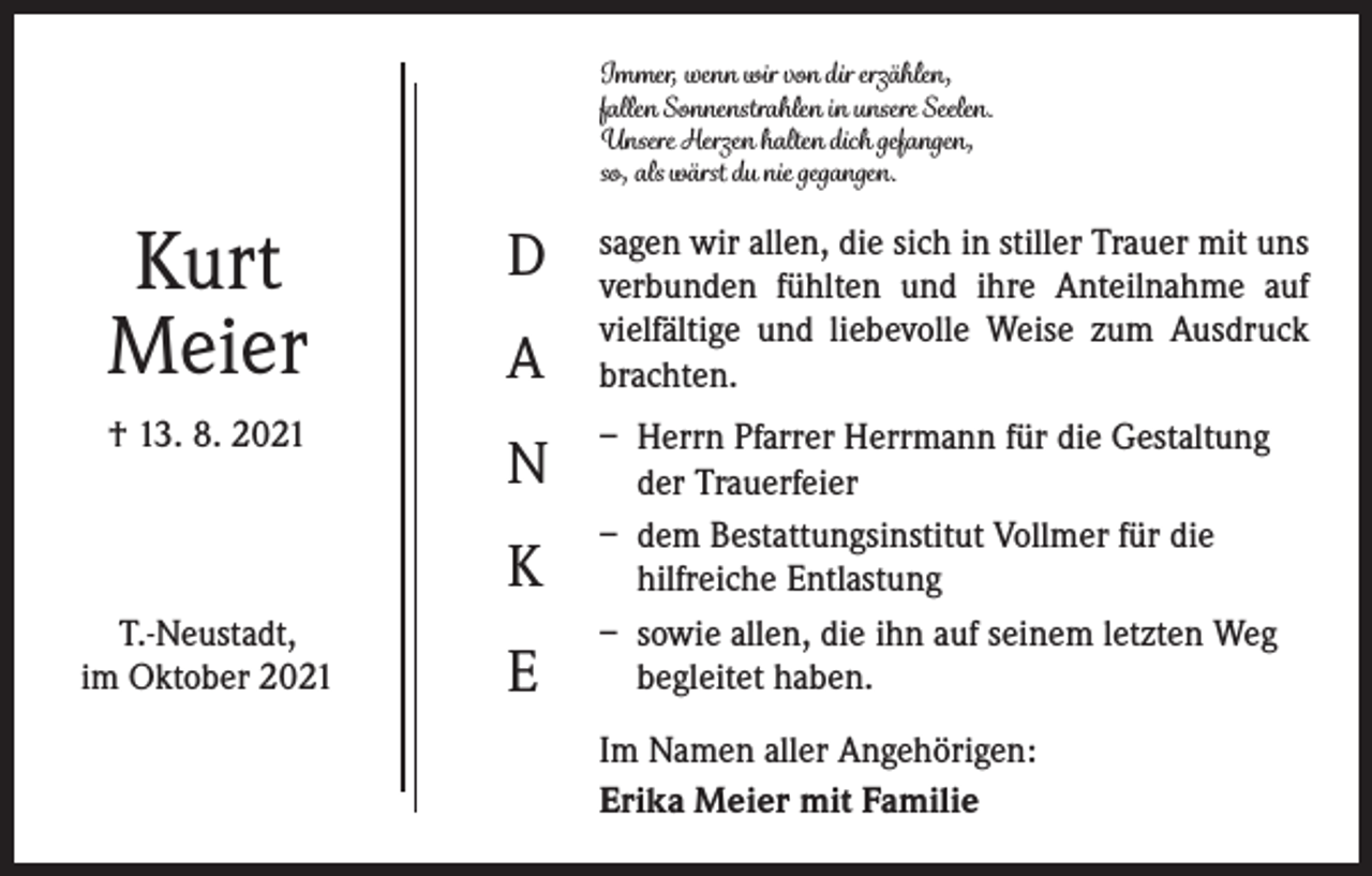 <p>Immer, wenn wir von dir erzählen,<br />fallen Sonnenstrahlen in unsere Seelen.<br />Unsere Herzen halten dich gefangen,<br />so, als wärst du nie gegangen.</p><p>Kurt<br />Meier</p><p>D</p><p>† 13. 8. 2021</p><p>N</p><p>A<br />K</p><p>T.-Neustadt,<br />im Oktober 2021</p><p>E</p><p>sagen wir allen, die sich in stiller Trauer mit uns<br />verbunden fühlten und ihre Anteilnahme auf<br />vielfältige und liebevolle Weise zum Ausdruck<br />brachten.<br />– Herrn Pfarrer Herrmann für die Gestaltung<br />der Trauerfeier<br />– dem Bestattungsinstitut Vollmer für die<br />hilfreiche Entlastung<br />– sowie allen, die ihn auf seinem letzten Weg<br />begleitet haben.<br />Im Namen aller Angehörigen:<br />Erika Meier mit Familie</p>