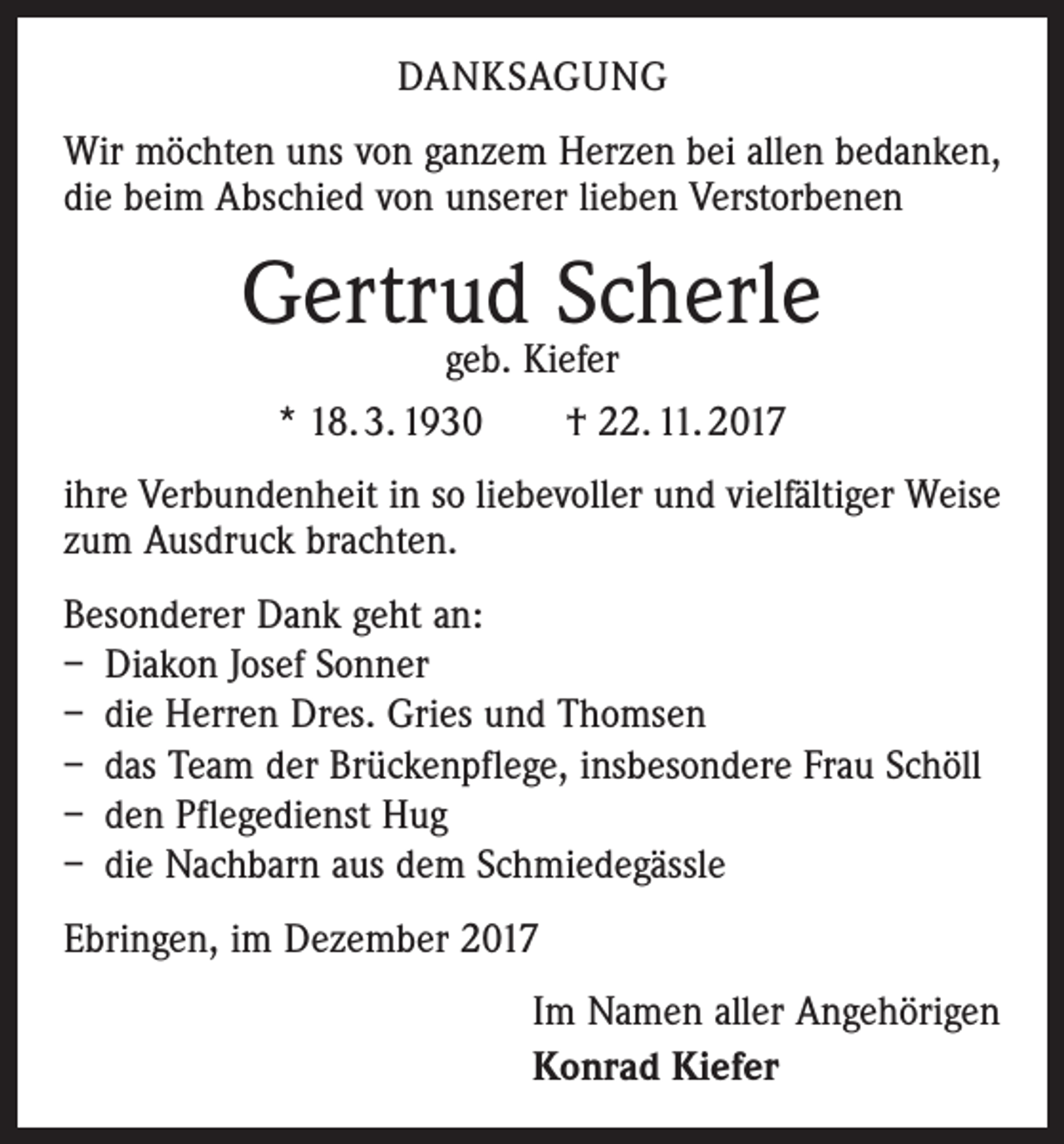 <p>DANKSAGUNG<br />Wir möchten uns von ganzem Herzen bei allen bedanken,<br />die beim Abschied von unserer lieben Verstorbenen</p><p>Gertrud Scherle<br />geb. Kiefer<br />* 18. 3. 1930 † 22. 11. 2017</p><p>ihre Verbundenheit in so liebevoller und vielfältiger Weise<br />zum Ausdruck brachten.<br />Besonderer Dank geht an:<br />– Diakon Josef Sonner<br />– die Herren Dres. Gries und Thomsen<br />– das Team der Brückenpflege, insbesondere Frau Schöll<br />– den Pflegedienst Hug<br />– die Nachbarn aus dem Schmiedegässle<br />Ebringen, im Dezember 2017<br />Im Namen aller Angehörigen<br />Konrad Kiefer</p>