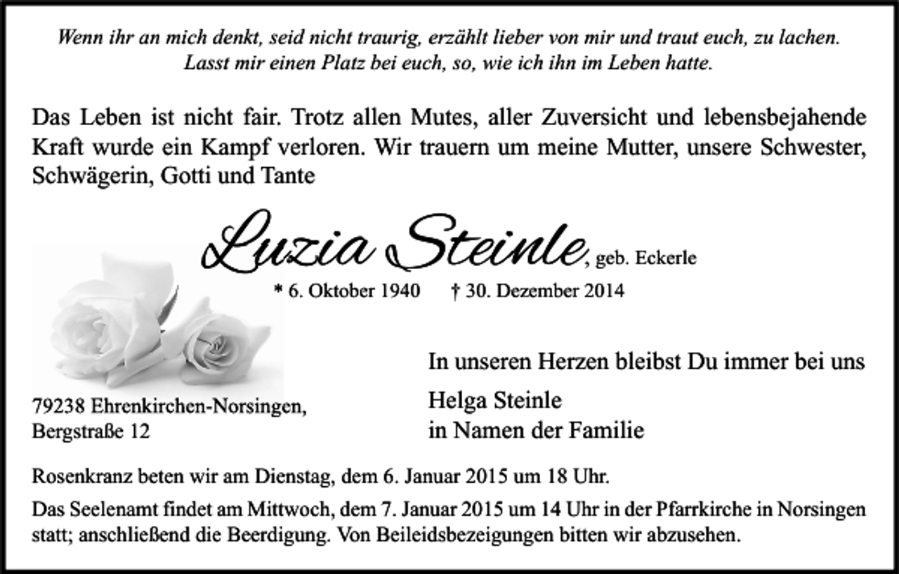 <p>Wenn ihr an mich denkt, seid nicht traurig, erzählt lieber von mir und traut euch, zu lachen.<br />Lasst mir einen Platz bei euch, so, wie ich ihn im Leben hatte.</p><p>Das Leben ist nicht fair. Trotz allen Mutes, aller Zuversicht und lebensbejahende<br />Kraft wurde ein Kampf verloren. Wir trauern um meine Mutter, unsere Schwester,<br />Schwägerin, Gotti und Tante</p><p>Luzia Steinle</p><p>, geb. Eckerle</p><p>* 6. Oktober 1940</p><p>† 30. Dezember 2014</p><p>In unseren Herzen bleibst Du immer bei uns<br />79238 Ehrenkirchen-Norsingen,<br />Bergstraße 12</p><p>Helga Steinle<br />in Namen der Familie</p><p>Rosenkranz beten wir am Dienstag, dem 6. Januar 2015 um 18 Uhr.<br />Das Seelenamt findet am Mittwoch, dem 7. Januar 2015 um 14 Uhr in der Pfarrkirche in Norsingen<br />statt; anschließend die Beerdigung. Von Beileidsbezeigungen bitten wir abzusehen.</p>