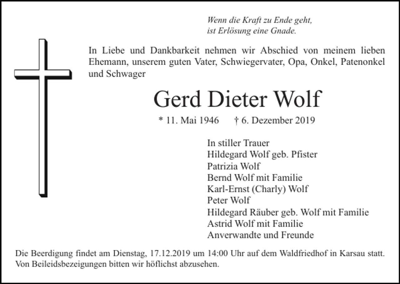 <p>Wenn die Kraft zu Ende geht,<br />ist Erlösung eine Gnade.</p><p>In Liebe und Dankbarkeit nehmen wir Abschied von meinem lieben<br />Ehemann, unserem guten Vater, Schwiegervater, Opa, Onkel, Patenonkel<br />und Schwager</p><p>Gerd Dieter Wolf<br />* 11. Mai 1946</p><p>† 6. Dezember 2019</p><p>In stiller Trauer<br />Hildegard Wolf geb. Pfister<br />Patrizia Wolf<br />Bernd Wolf mit Familie<br />Karl-Ernst (Charly) Wolf<br />Peter Wolf<br />Hildegard Räuber geb. Wolf mit Familie<br />Astrid Wolf mit Familie<br />Anverwandte und Freunde<br />Die Beerdigung findet am Dienstag, 17.12.2019 um 14:00 Uhr auf dem Waldfriedhof in Karsau statt.<br />Von Beileidsbezeigungen bitten wir höflichst abzusehen.</p>