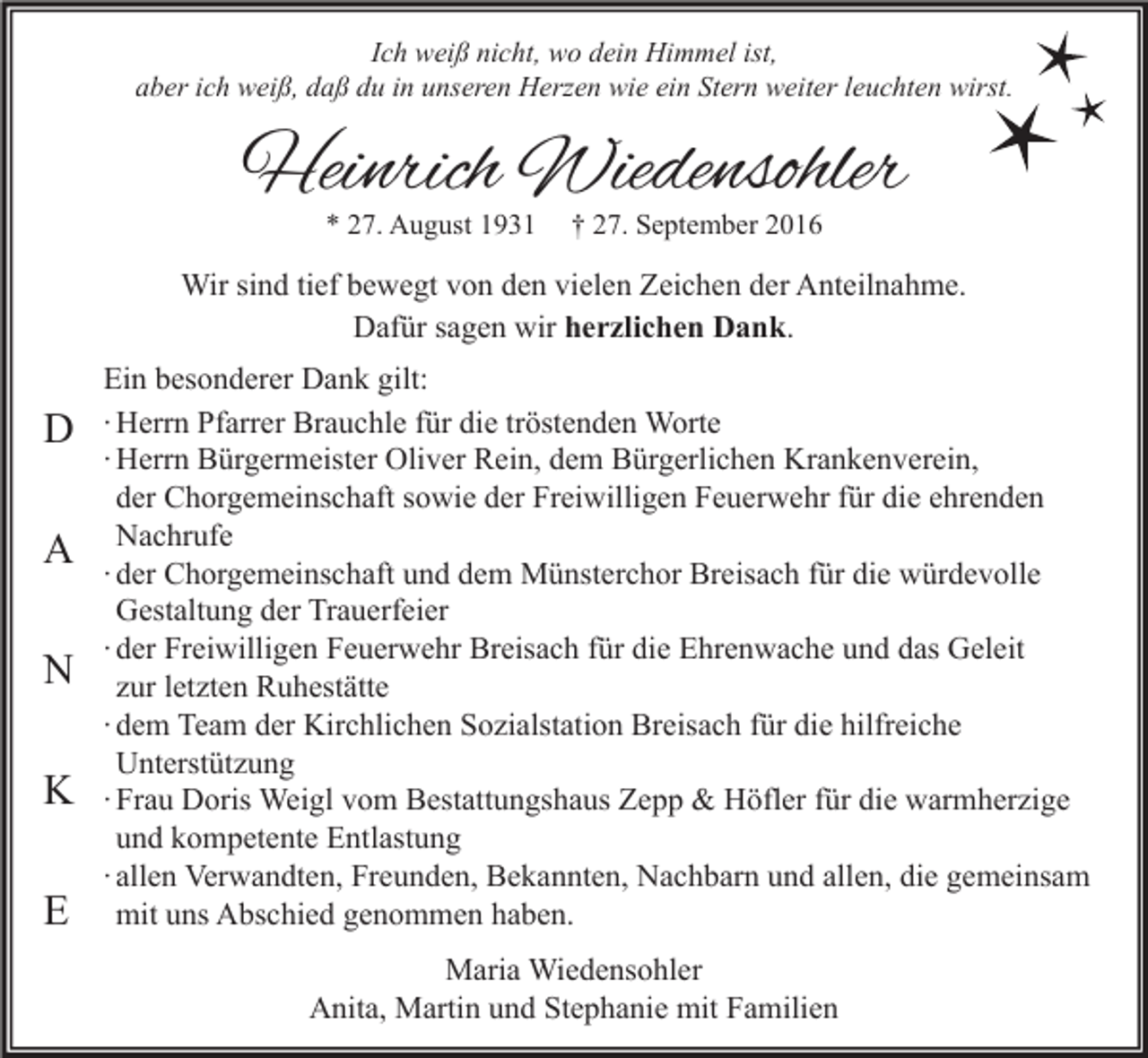 <p>Ich weiß nicht, wo dein Himmel ist,<br />aber ich weiß, daß du in unseren Herzen wie ein Stern weiter leuchten wirst.</p><p>Heinrich Wiedensohler<br />* 27. August 1931</p><p>† 27. September 2016</p><p>Wir sind tief bewegt von den vielen Zeichen der Anteilnahme.<br />Dafür sagen wir herzlichen Dank.</p><p>D<br />A<br />N<br />K<br />E</p><p>Ein besonderer Dank gilt:<br />∙ Herrn Pfarrer Brauchle für die tröstenden Worte<br />∙ Herrn Bürgermeister Oliver Rein, dem Bürgerlichen Krankenverein,<br />der Chorgemeinschaft sowie der Freiwilligen Feuerwehr für die ehrenden<br />Nachrufe<br />∙ der Chorgemeinschaft und dem Münsterchor Breisach für die würdevolle<br />Gestaltung der Trauerfeier<br />∙ der Freiwilligen Feuerwehr Breisach für die Ehrenwache und das Geleit<br />zur letzten Ruhestätte<br />∙ dem Team der Kirchlichen Sozialstation Breisach für die hilfreiche<br />Unterstützung<br />∙ Frau Doris Weigl vom Bestattungshaus Zepp &amp; Höfler für die warmherzige<br />und kompetente Entlastung<br />∙ allen Verwandten, Freunden, Bekannten, Nachbarn und allen, die gemeinsam<br />mit uns Abschied genommen haben.<br />Maria Wiedensohler<br />Anita, Martin und Stephanie mit Familien</p>