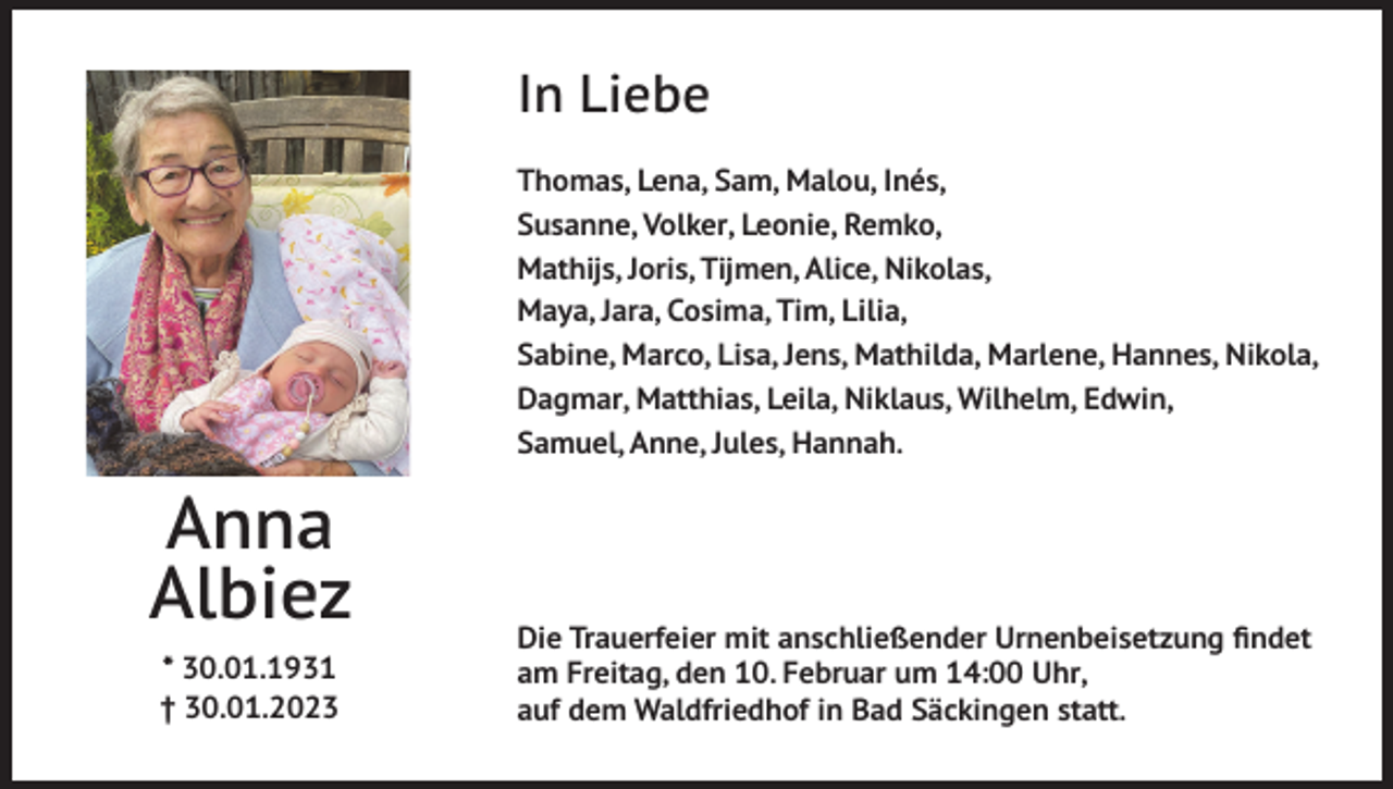 <p>In Liebe<br />Thomas, Lena, Sam, Malou, Inés,<br />Susanne, Volker, Leonie, Remko,<br />Mathijs, Joris, Tijmen, Alice, Nikolas,<br />Maya, Jara, Cosima, Tim, Lilia,<br />Sabine, Marco, Lisa, Jens, Mathilda, Marlene, Hannes, Nikola,<br />Dagmar, Matthias, Leila, Niklaus, Wilhelm, Edwin,<br />Samuel, Anne, Jules, Hannah.</p><p>Anna<br />Albiez<br />* 30.01.1931<br />† 30.01.2023</p><p>Die Trauerfeier mit anschließender Urnenbeisetzung findet<br />am Freitag, den 10. Februar um 14:00 Uhr,<br />auf dem Waldfriedhof in Bad Säckingen statt.</p>