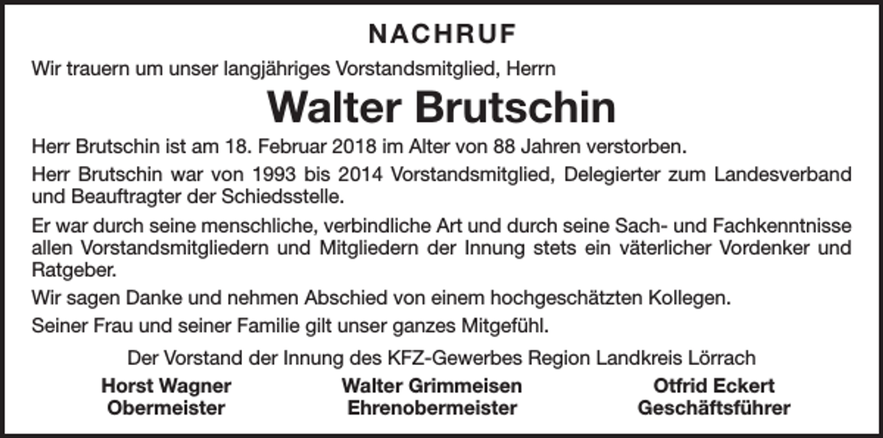 <p>NACHRUF<br />Wir trauern um unser langjähriges Vorstandsmitglied, Herrn</p><p>Walter Brutschin</p><p>Herr Brutschin ist am 18. Februar 2018 im Alter von 88 Jahren verstorben.<br />Herr Brutschin war von 1993 bis 2014 Vorstandsmitglied, Delegierter zum Landesverband<br />und Beauftragter der Schiedsstelle.<br />Er war durch seine menschliche, verbindliche Art und durch seine Sach- und Fachkenntnisse<br />allen Vorstandsmitgliedern und Mitgliedern der Innung stets ein väterlicher Vordenker und<br />Ratgeber.<br />Wir sagen Danke und nehmen Abschied von einem hochgeschätzten Kollegen.<br />Seiner Frau und seiner Familie gilt unser ganzes Mitgefühl.<br />Der Vorstand der Innung des KFZ-Gewerbes Region Landkreis Lörrach</p><p>Horst Wagner<br />Walter Grimmeisen<br />Otfrid Eckert<br />Obermeister<br />Ehrenobermeister<br />Geschäftsführer</p>