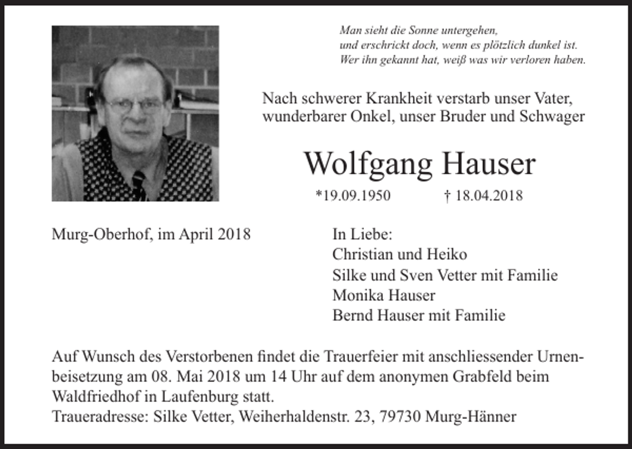 <p>Man sieht die Sonne untergehen,<br />und erschrickt doch, wenn es plötzlich dunkel ist.<br />Wer ihn gekannt hat, weiß was wir verloren haben.</p><p>Nach schwerer Krankheit verstarb unser Vater,<br />wunderbarer Onkel, unser Bruder und Schwager</p><p>Wolfgang Hauser<br />*19.09.1950</p><p>Murg-Oberhof, im April 2018</p><p>† 18.04.2018</p><p>In Liebe:<br />Christian und Heiko<br />Silke und Sven Vetter mit Familie<br />Monika Hauser<br />Bernd Hauser mit Familie</p><p>Auf Wunsch des Verstorbenen findet die Trauerfeier mit anschliessender Urnenbeisetzung am 08. Mai 2018 um 14 Uhr auf dem anonymen Grabfeld beim<br />Waldfriedhof in Laufenburg statt.<br />Traueradresse: Silke Vetter, Weiherhaldenstr. 23, 79730 Murg-Hänner</p>