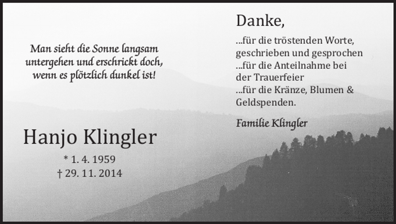<p>Man sieht die Sonne langsam<br />untergehen und erschrickt doch,<br />wenn es plötzlich dunkel ist!</p><p>Hanjo Klingler<br />* 1. 4. 1959<br />† 29. 11. 2014</p><p>Danke,</p><p>...für die tröstenden Worte,<br />geschrieben und gesprochen<br />...für die Anteilnahme bei<br />der Trauerfeier<br />...für die Kränze, Blumen &amp;<br />Geldspenden.</p><p>Familie Klingler</p>