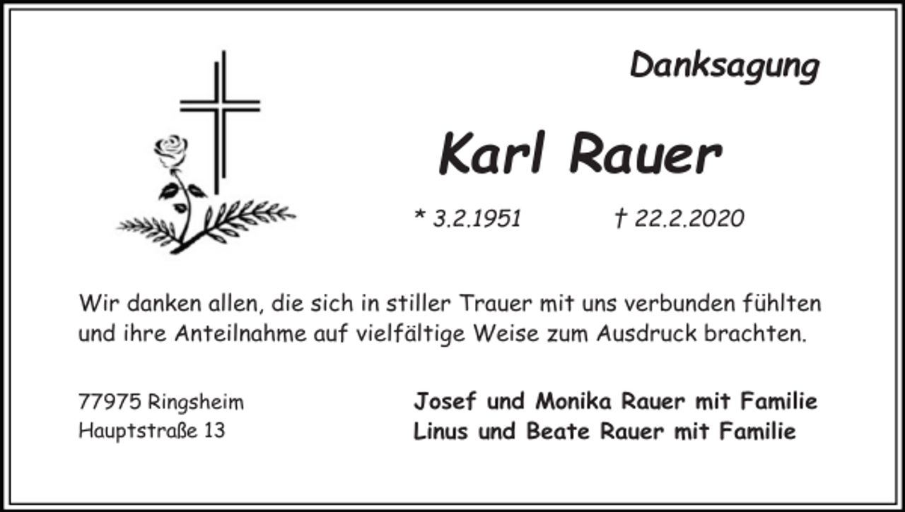 <p>Danksagung</p><p>Karl Rauer<br />* 3.2.1951</p><p>† 22.2.2020</p><p>Wir danken allen, die sich in stiller Trauer mit uns verbunden fühlten<br />und ihre Anteilnahme auf vielfältige Weise zum Ausdruck brachten.<br />77975 Ringsheim<br />Hauptstraße 13</p><p>Josef und Monika Rauer mit Familie<br />Linus und Beate Rauer mit Familie</p>