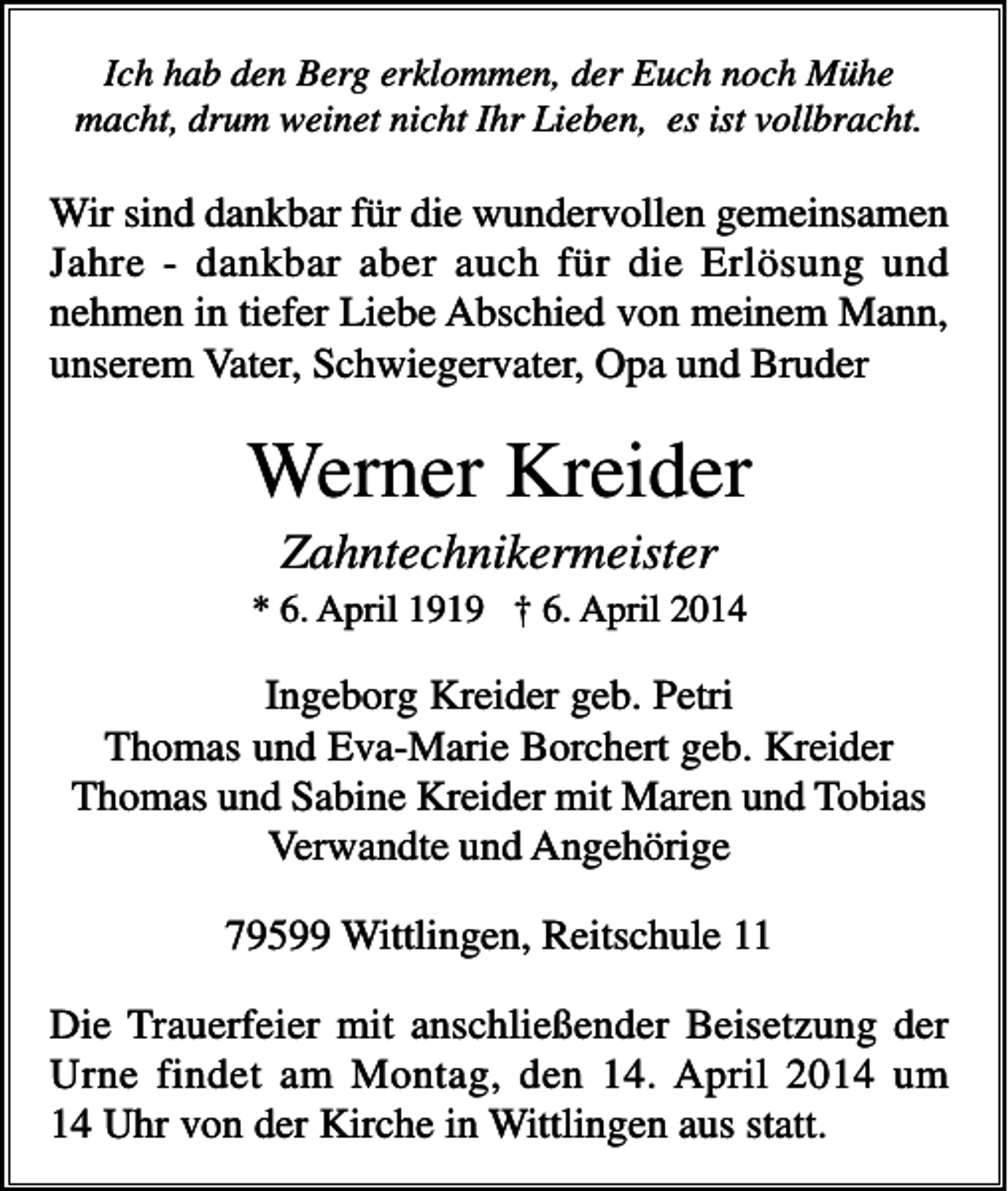 <p>Ich hab den Berg erklommen, der Euch noch Mühe<br />macht, drum weinet nicht Ihr Lieben, es ist vollbracht.</p><p>Wir sind dankbar für die wundervollen gemeinsamen<br />Jahre - dankbar aber auch für die Erlösung und<br />nehmen in tiefer Liebe Abschied von meinem Mann,<br />unserem Vater, Schwiegervater, Opa und Bruder</p><p>Werner Kreider<br />Zahntechnikermeister<br />* 6. April 1919 † 6. April 2014</p><p>Ingeborg Kreider geb. Petri<br />Thomas und Eva-Marie Borchert geb. Kreider<br />Thomas und Sabine Kreider mit Maren und Tobias<br />Verwandte und Angehörige<br />79599 Wittlingen, Reitschule 11<br />Die Trauerfeier mit anschließender Beisetzung der<br />Urne findet am Montag, den 14. April 2014 um<br />14 Uhr von der Kirche in Wittlingen aus statt.</p>