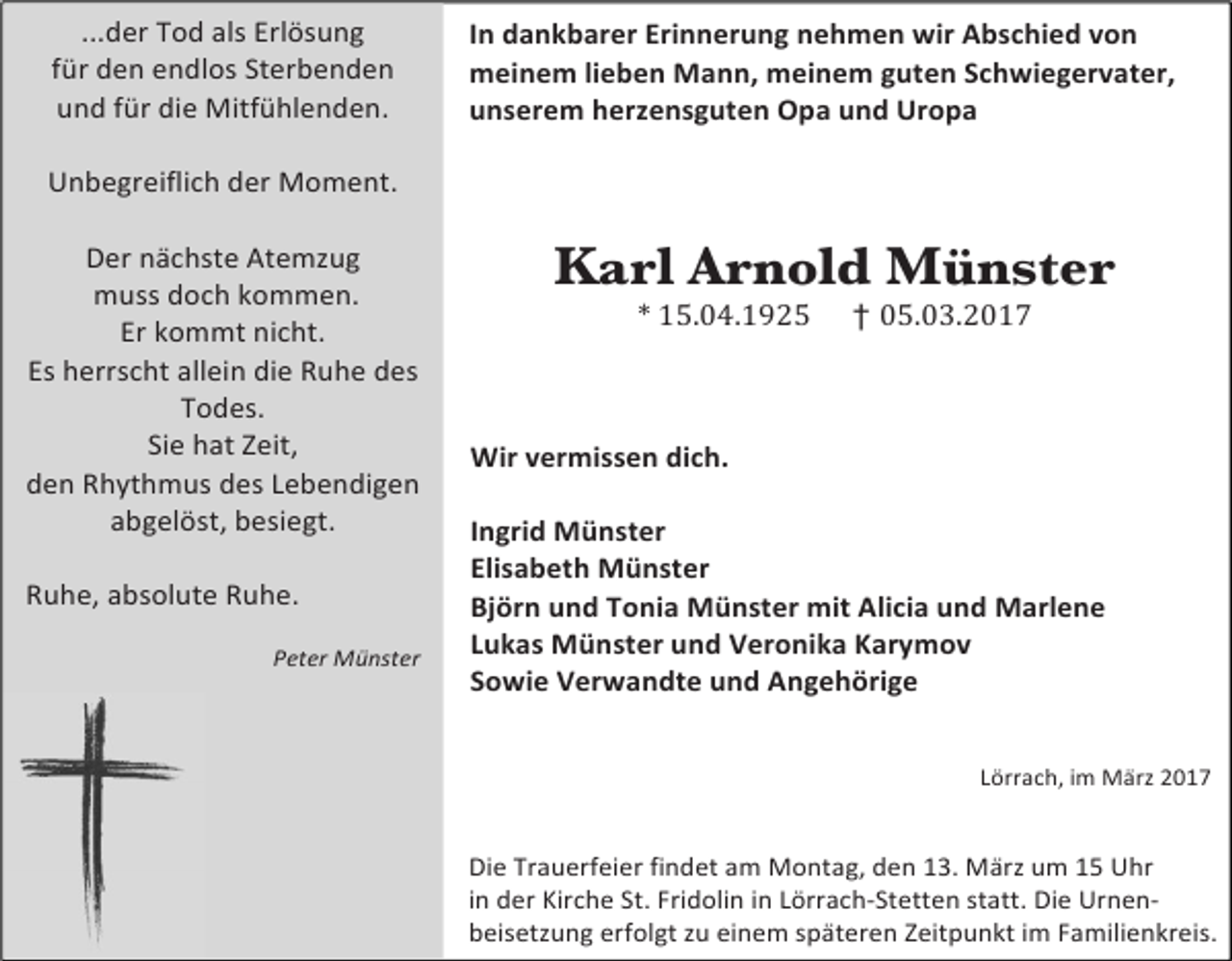 <p>...der Tod als Erlösung<br />für den endlos Sterbenden<br />und für die Mitfühlenden.</p><p>Unbegreiflich der Moment.</p><p>Der nächste Atemzug<br />muss doch kommen.<br />Er kommt nicht.<br />Es herrscht allein die Ruhe des<br />Todes.<br />Sie hat Zeit,<br />den Rhythmus des Lebendigen<br />abgelöst, besiegt.</p><p>Ruhe, absolute Ruhe.</p><p>Peter Münster</p><p>In dankbarer Erinnerung nehmen wir Abschied von<br />meinem lieben Mann, meinem guten Schwiegervater,<br />unserem herzensguten Opa und Uropa</p><p>Karl Arnold Münster<br />* 15.04.1925 † 05.03.2017</p><p>Wir vermissen dich.</p><p>Ingrid Münster<br />Elisabeth Münster<br />Björn und Tonia Münster mit Alicia und Marlene<br />Lukas Münster und Veronika Karymov<br />Sowie Verwandte und Angehörige</p><p>Lörrach, im März 2017</p><p>Die Trauerfeier findet am Montag, den 13. März um 15 Uhr<br />in der Kirche St. Fridolin in Lörrach-Stetten statt. Die Urnen-<br />beisetzung erfolgt zu einem späteren Zeitpunkt im Familienkreis.</p>