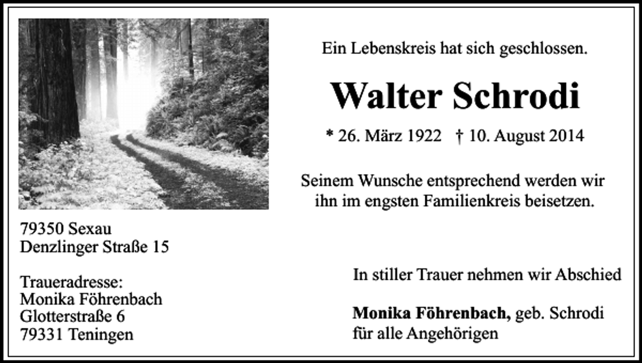 <p>Ein Lebenskreis hat sich geschlossen.</p><p>Walter Schrodi<br />* 26. März 1922 † 10. August 2014<br />Seinem Wunsche entsprechend werden wir<br />ihn im engsten Familienkreis beisetzen.<br />79350 Sexau<br />Denzlinger Straße 15<br />Traueradresse:<br />Monika Föhrenbach<br />Glotterstraße 6<br />79331 Teningen</p><p>In stiller Trauer nehmen wir Abschied<br />Monika Föhrenbach, geb. Schrodi<br />für alle Angehörigen</p>