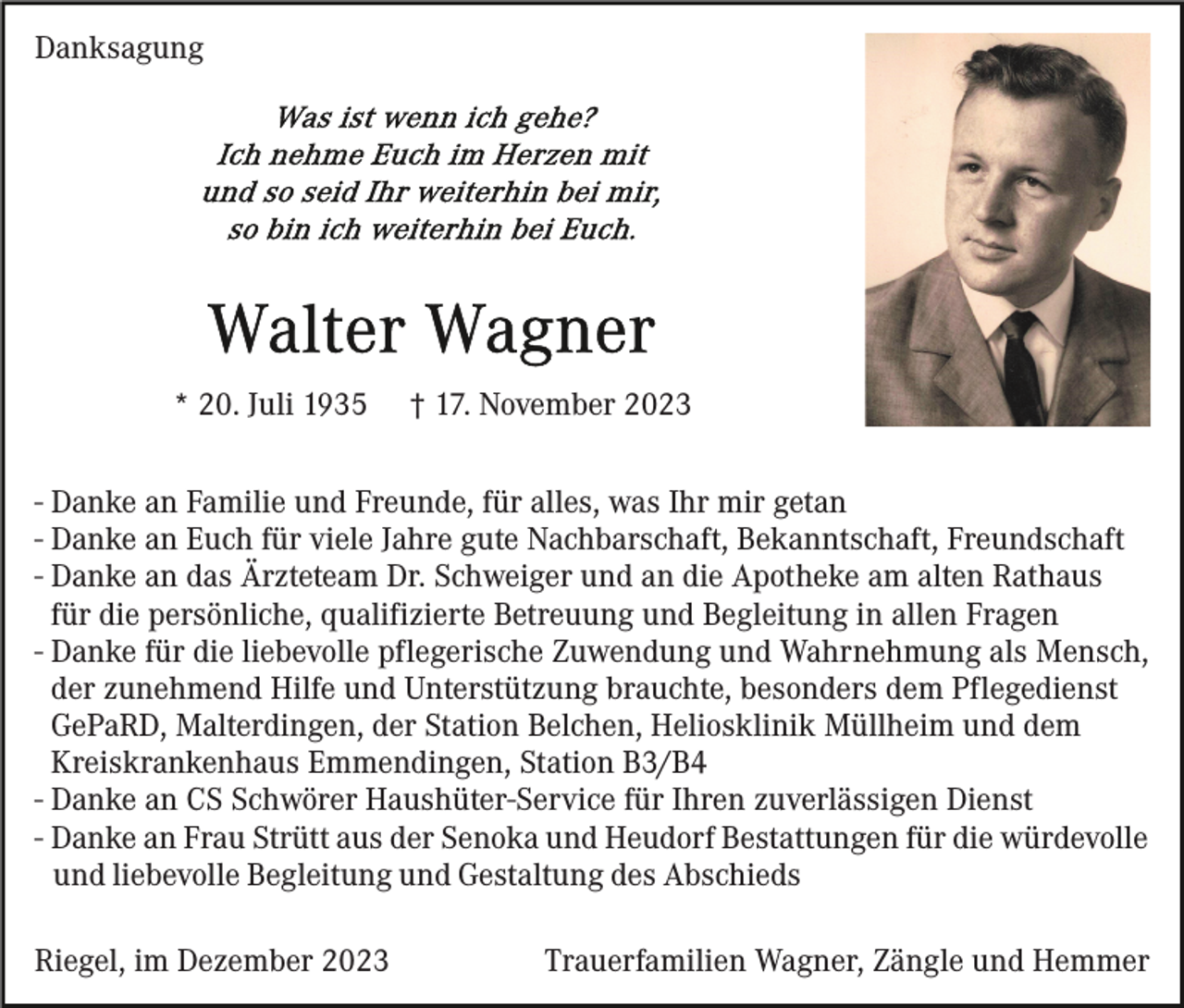 <p>Danksagung</p><p>* 20. Juli 1935</p><p>† 17. November 2023</p><p>- Danke an Familie und Freunde, für alles, was Ihr mir getan<br />- Danke an Euch für viele Jahre gute Nachbarschaft, Bekanntschaft, Freundschaft<br />- Danke an das Ärzteteam Dr. Schweiger und an die Apotheke am alten Rathaus<br />für die persönliche, qualifizierte Betreuung und Begleitung in allen Fragen<br />- Danke für die liebevolle pflegerische Zuwendung und Wahrnehmung als Mensch,<br />der zunehmend Hilfe und Unterstützung brauchte, besonders dem Pflegedienst<br />GePaRD, Malterdingen, der Station Belchen, Heliosklinik Müllheim und dem<br />Kreiskrankenhaus Emmendingen, Station B3/B4<br />- Danke an CS Schwörer Haushüter-Service für Ihren zuverlässigen Dienst<br />- Danke an Frau Strütt aus der Senoka und Heudorf Bestattungen für die würdevolle<br />und liebevolle Begleitung und Gestaltung des Abschieds<br />Riegel, im Dezember 2023</p><p>Trauerfamilien Wagner, Zängle und Hemmer</p>