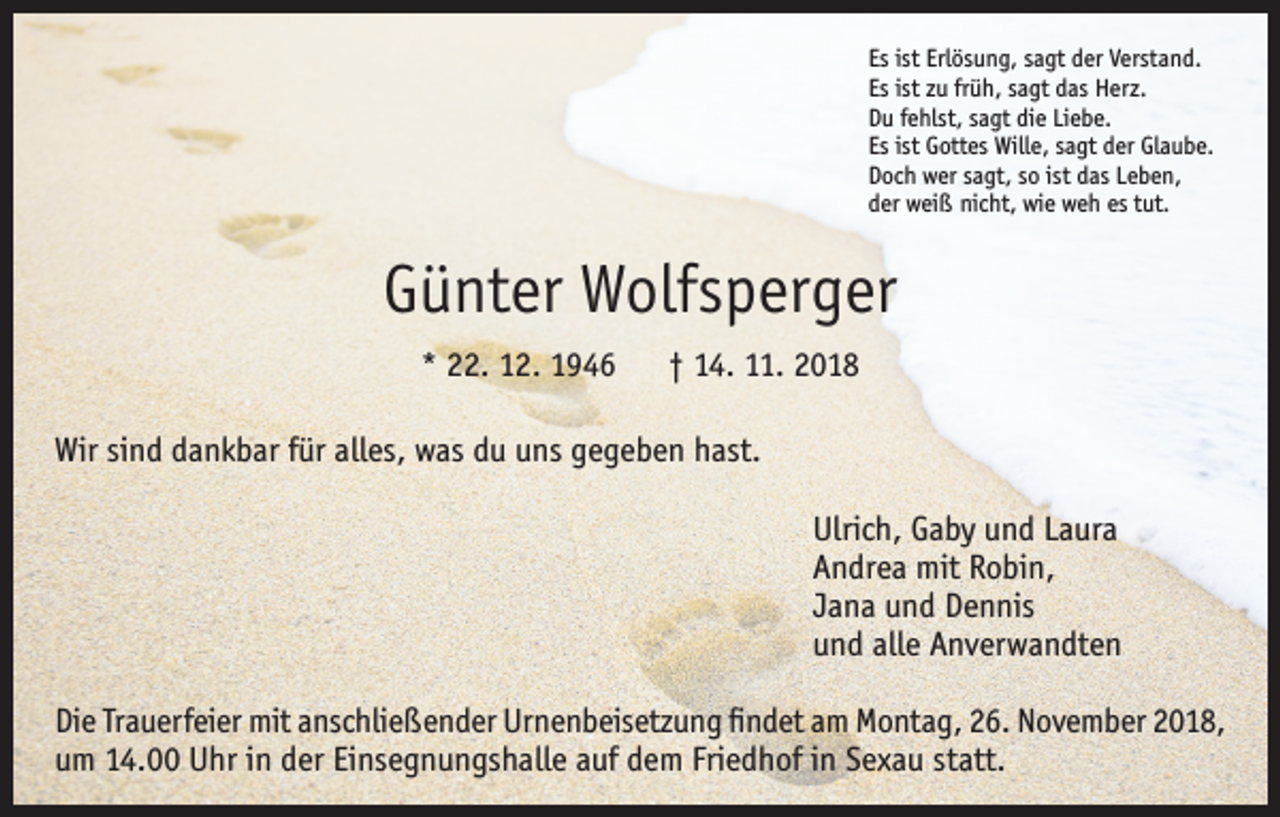 <p>Es ist Erlösung, sagt der Verstand.<br />Es ist zu früh, sagt das Herz.<br />Du fehlst, sagt die Liebe.<br />Es ist Gottes Wille, sagt der Glaube.<br />Doch wer sagt, so ist das Leben,<br />der weiß nicht, wie weh es tut.</p><p>Günter Wolfsperger<br />* 22. 12. 1946 † 14. 11. 2018<br />Wir sind dankbar für alles, was du uns gegeben hast.<br />Ulrich, Gaby und Laura<br />Andrea mit Robin,<br />Jana und Dennis<br />und alle Anverwandten<br />Die Trauerfeier mit anschließender Urnenbeisetzung findet am Montag, 26. November 2018,<br />um 14.00 Uhr in der Einsegnungshalle auf dem Friedhof in Sexau statt.</p>