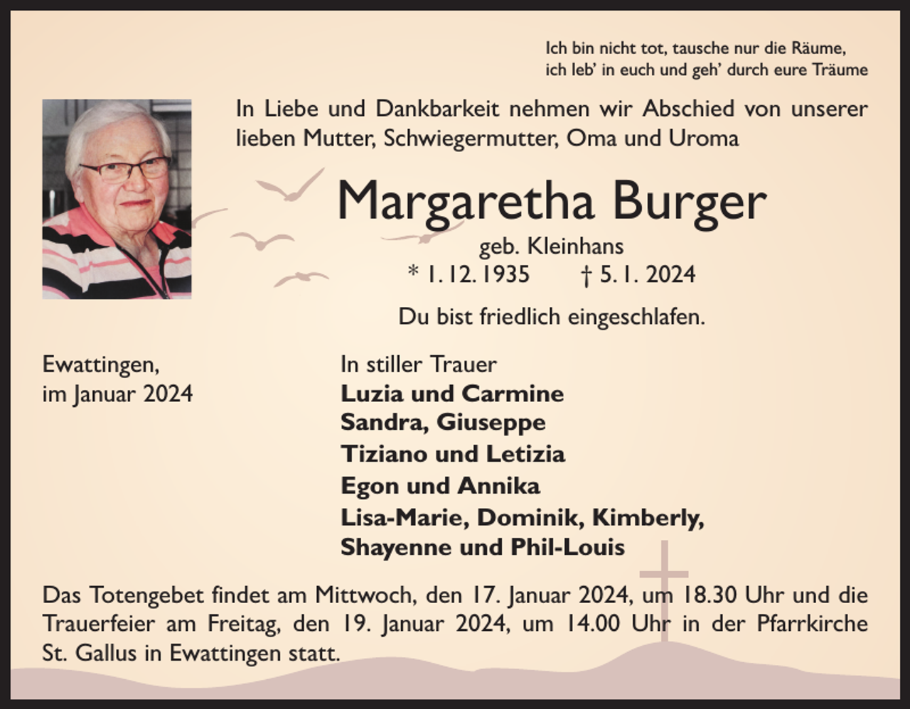 <p>Ich bin nicht tot, tausche nur die Räume,<br />ich leb’ in euch und geh’ durch eure Träume</p><p>In Liebe und Dankbarkeit nehmen wir Abschied von unserer<br />lieben Mutter, Schwiegermutter, Oma und Uroma</p><p>Margaretha Burger<br />geb. Kleinhans<br />* 1. 12. 1935 † 5. 1. 2024</p><p>Du bist friedlich eingeschlafen.<br />Ewattingen,<br />im Januar 2024</p><p>In stiller Trauer<br />Luzia und Carmine<br />Sandra, Giuseppe<br />Tiziano und Letizia<br />Egon und Annika<br />Lisa-Marie, Dominik, Kimberly,<br />Shayenne und Phil-Louis</p><p>Das Totengebet findet am Mittwoch, den 17. Januar 2024, um 18.30 Uhr und die<br />Trauerfeier am Freitag, den 19. Januar 2024, um 14.00 Uhr in der Pfarrkirche<br />St. Gallus in Ewattingen statt.</p>