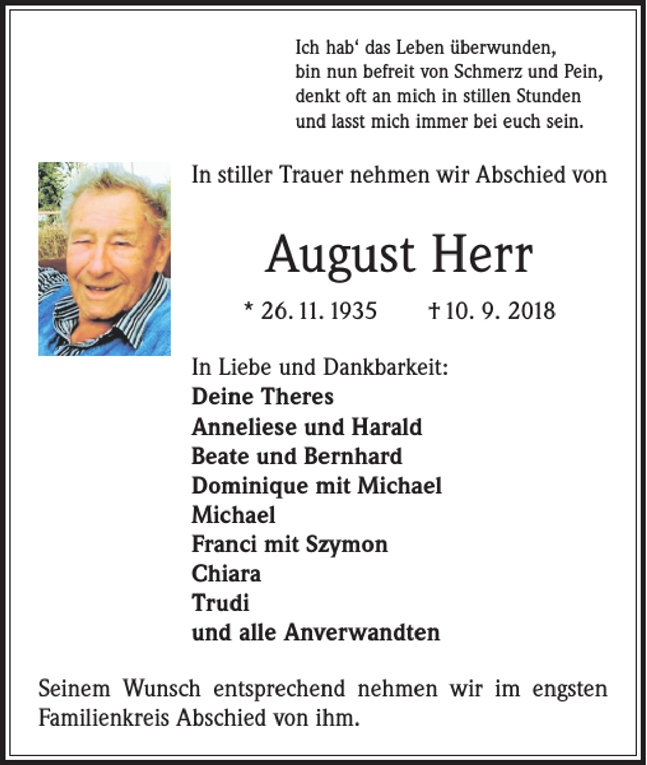 <p>Ich hab‘ das Leben überwunden,<br />bin nun befreit von Schmerz und Pein,<br />denkt oft an mich in stillen Stunden<br />und lasst mich immer bei euch sein.</p><p>In stiller Trauer nehmen wir Abschied von</p><p>August Herr<br />* 26. 11. 1935 † 10. 9. 2018<br />In Liebe und Dankbarkeit:<br />Deine Theres<br />Anneliese und Harald<br />Beate und Bernhard<br />Dominique mit Michael<br />Michael<br />Franci mit Szymon<br />Chiara<br />Trudi<br />und alle Anverwandten<br />Seinem Wunsch entsprechend nehmen wir im engsten<br />Familienkreis Abschied von ihm.</p>