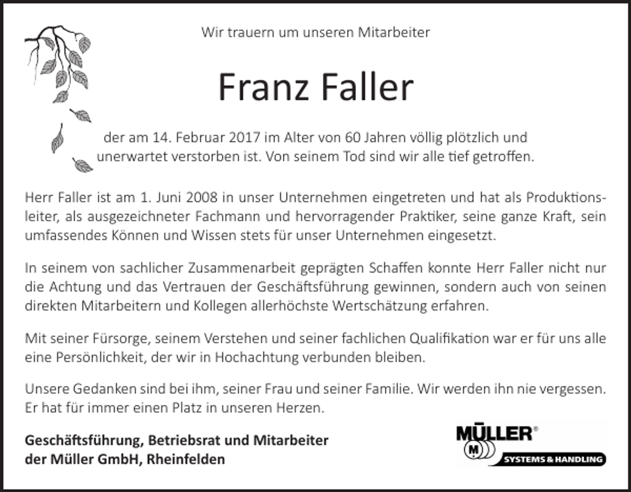 <p>Wir trauern um unseren Mitarbeiter</p><p>Franz Faller<br />der am 14. Februar 2017 im Alter von 60 Jahren völlig plötzlich und<br />unerwartet verstorben ist. Von seinem Tod sind wir alle tief getroffen.<br />Herr Faller ist am 1. Juni 2008 in unser Unternehmen eingetreten und hat als Produktionsleiter, als ausgezeichneter Fachmann und hervorragender Praktiker, seine ganze Kraft, sein<br />umfassendes Können und Wissen stets für unser Unternehmen eingesetzt.<br />In seinem von sachlicher Zusammenarbeit geprägten Schaffen konnte Herr Faller nicht nur<br />die Achtung und das Vertrauen der Geschäftsführung gewinnen, sondern auch von seinen<br />direkten Mitarbeitern und Kollegen allerhöchste Wertschätzung erfahren.<br />Mit seiner Fürsorge, seinem Verstehen und seiner fachlichen Qualifikation war er für uns alle<br />eine Persönlichkeit, der wir in Hochachtung verbunden bleiben.<br />Unsere Gedanken sind bei ihm, seiner Frau und seiner Familie. Wir werden ihn nie vergessen.<br />Er hat für immer einen Platz in unseren Herzen.<br />Geschäftsführung, Betriebsrat und Mitarbeiter<br />der Müller GmbH, Rheinfelden</p>