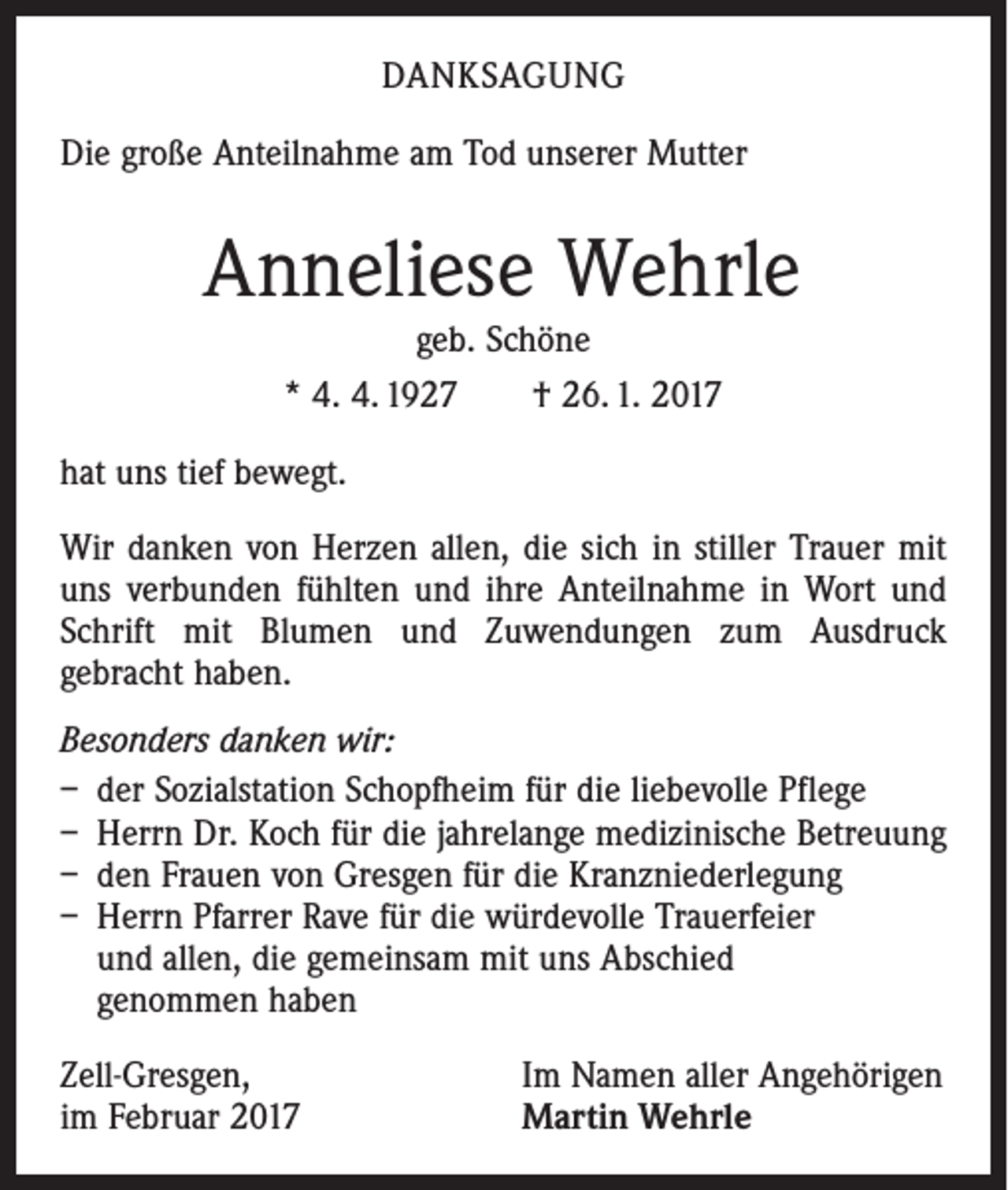 <p>DANKSAGUNG<br />Die große Anteilnahme am Tod unserer Mutter</p><p>Anneliese Wehrle<br />geb. Schöne<br />* 4. 4. 1927 † 26. 1. 2017</p><p>hat uns tief bewegt.<br />Wir danken von Herzen allen, die sich in stiller Trauer mit<br />uns verbunden fühlten und ihre Anteilnahme in Wort und<br />Schrift mit Blumen und Zuwendungen zum Ausdruck<br />gebracht haben.<br />Besonders danken wir:<br />– der Sozialstation Schopfheim für die liebevolle Pflege<br />– Herrn Dr. Koch für die jahrelange medizinische Betreuung<br />– den Frauen von Gresgen für die Kranzniederlegung<br />– Herrn Pfarrer Rave für die würdevolle Trauerfeier<br />und allen, die gemeinsam mit uns Abschied<br />genommen haben<br />Zell-Gresgen,<br />im Februar 2017</p><p>Im Namen aller Angehörigen<br />Martin Wehrle</p>
