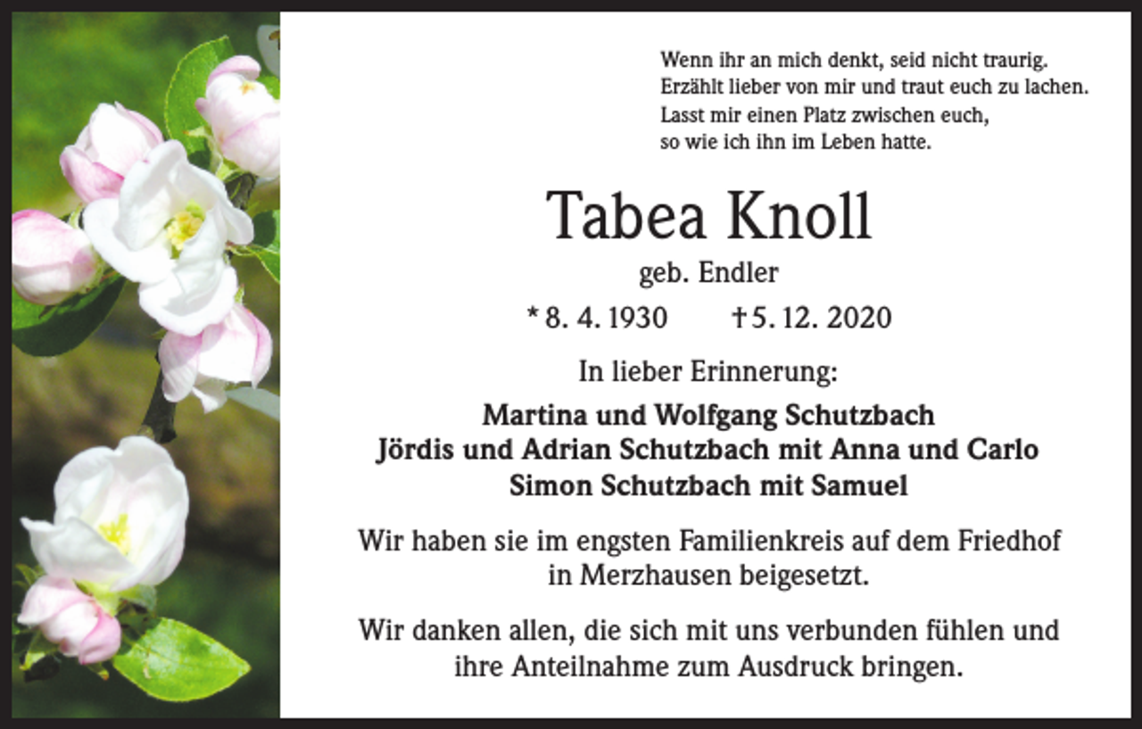 <p>Wenn ihr an mich denkt, seid nicht traurig.<br />Erzählt lieber von mir und traut euch zu lachen.<br />Lasst mir einen Platz zwischen euch,<br />so wie ich ihn im Leben hatte.</p><p>Tabea Knoll</p><p>geb. Endler<br />* 8. 4. 1930 † 5. 12. 2020<br />In lieber Erinnerung:<br />Martina und Wolfgang Schutzbach<br />Jördis und Adrian Schutzbach mit Anna und Carlo<br />Simon Schutzbach mit Samuel<br />Wir haben sie im engsten Familienkreis auf dem Friedhof<br />in Merzhausen beigesetzt.<br />Wir danken allen, die sich mit uns verbunden fühlen und<br />ihre Anteilnahme zum Ausdruck bringen.</p>